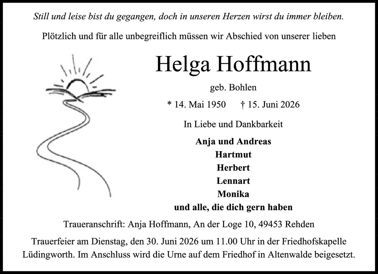 <p><i>Still und leise bist du gegangen, doch in unseren Herzen wirst du immer bleiben.</i></p>

<p>Plötzlich und für alle unbegreiflich müssen wir Abschied von unserer lieben</p>

<p><strong>Helga Hoffmann</strong></p>

<p>geb. Bohlen</p>

<p>* 14. Mai 1950    † 15. Juni 2026</p>

<p>In Liebe und Dankbarkeit</p>

<p><strong>Anja und Andreas<br/>Hartmut<br/>Herbert<br/>Lennart<br/>Monika</strong><br/>und alle, die dich gern haben</p>

<p>Traueranschrift: Anja Hoffmann, An der Loge 10, 49453 Rehden</p>

<p>Trauerfeier am Dienstag, den 30. Juni 2026 um 11.00 Uhr in der Friedhofskapelle Lüdingworth. Im Anschluss wird die Urne auf dem Friedhof in Altenwalde beigesetzt.</p>