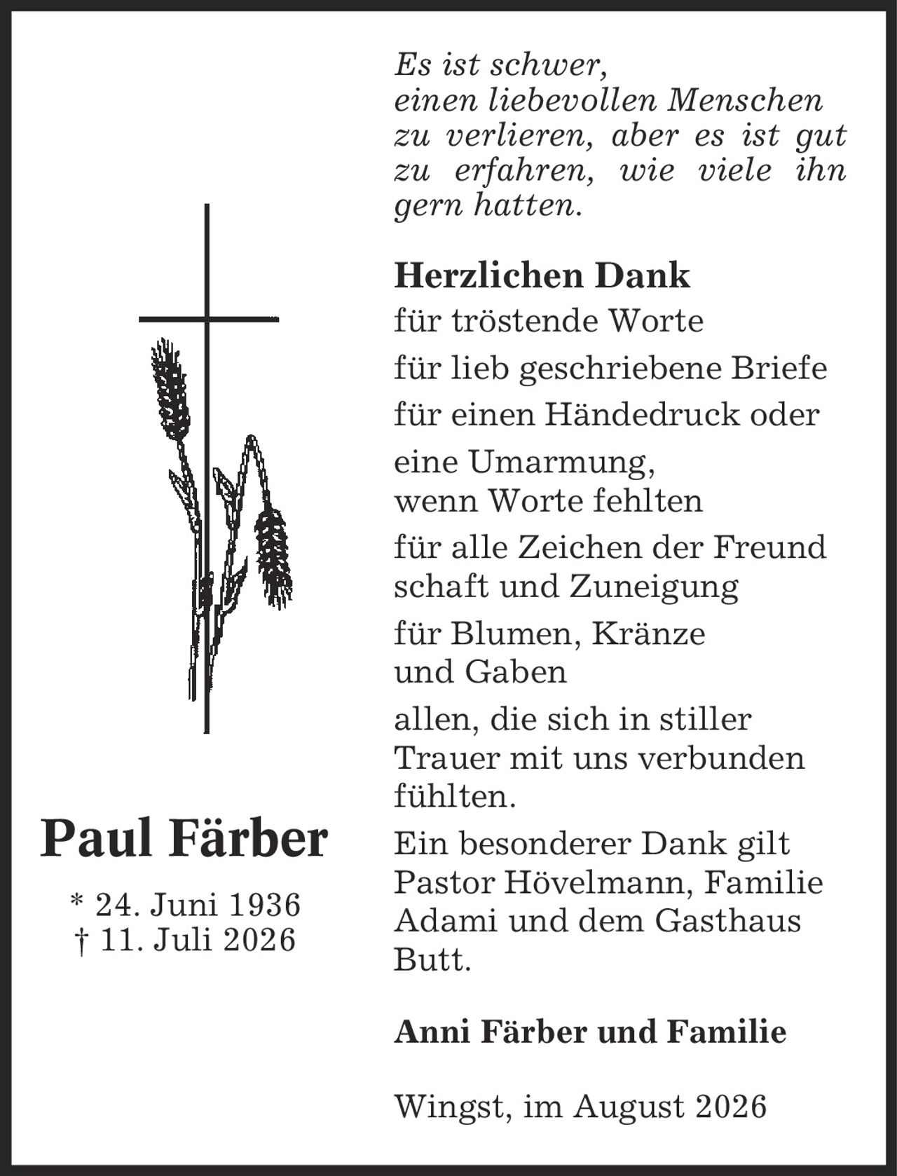 Es ist schwer, einen liebevollen Menschen zu verlieren, aber es ist gut zu erfahren, wie viele ihn gern hatten. Herzlichen Dank für tröstende Worte für lieb geschriebene Briefe für einen Händedruck oder eine Umarmung, wenn Worte fehlten für alle Zeichen der Freund schaft und Zuneigung für Blumen, Kränze und Gaben allen, die sich in stiller Trauer mit uns verbunden fühlten. Ein besonderer Dank gilt Pastor Hövelmann, Familie Adami und dem Gasthaus Butt. Anni Färber und Familie Wingst, im August 2026 Paul Färber * 24. Juni 1936 | 11. Juli 2026
