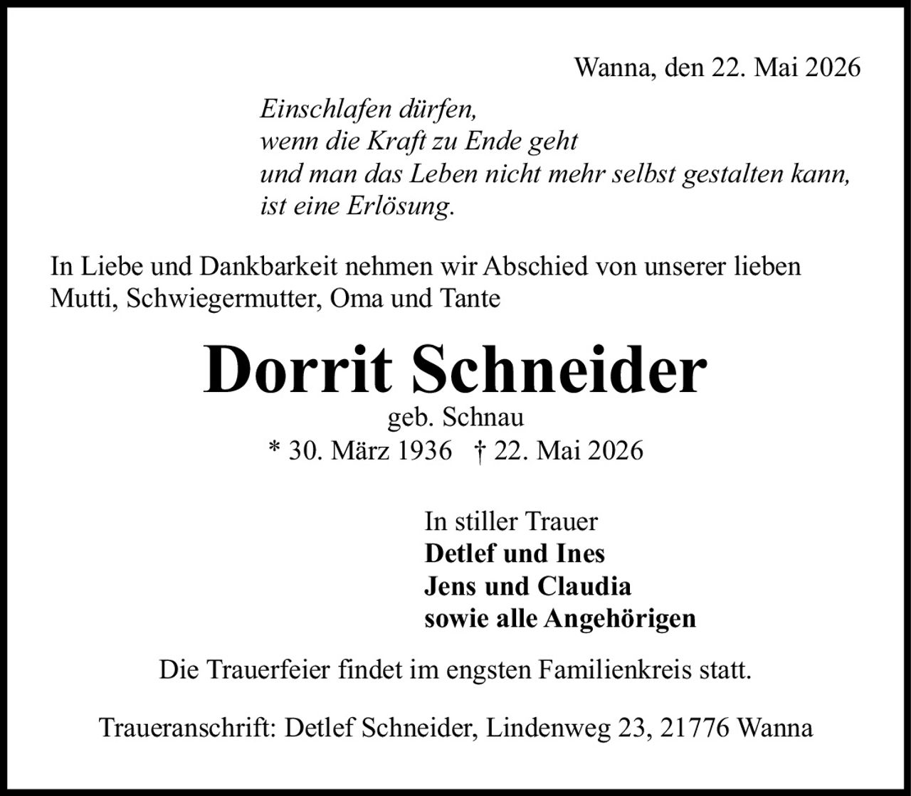 <p>* 30. März 1936 † 22. Mai 2026</p>

<p>Wanna, den 22. Mai 2026</p>

<p><i>Einschlafen dürfen, wenn die Kraft zu Ende geht und man das Leben nicht mehr selbst gestalten kann, ist eine Erlösung.</i></p>

<p>In Liebe und Dankbarkeit nehmen wir Abschied von unserer lieben Mutti, Schwiegermutter, Oma und Tante</p>

<p><strong>Dorrit Schneider</strong><br>geb. Schnau</p>

<p>In stiller Trauer<br><strong>Detlef und Ines</strong><br><strong>Jens und Claudia</strong><br>sowie alle Angehörigen</p>

<p>Die Trauerfeier findet im engsten Familienkreis statt.</p>

<p>Traueranschrift: Detlef Schneider, Lindenweg 23, 21776 Wanna</p>