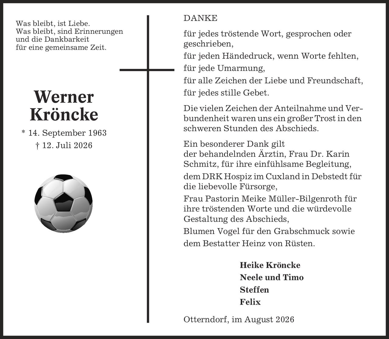 DANKE für jedes tröstende Wort, gesprochen oder geschrieben, für jeden Händedruck, wenn Worte fehlten, für jede Umarmung, für alle Zeichen der Liebe und Freundschaft, für jedes stille Gebet. Die vielen Zeichen der Anteilnahme und Verbundenheit waren uns ein großer Trost in den schweren Stunden des Abschieds. Ein besonderer Dank gilt der behandelnden Ärztin, Frau Dr. Karin Schmitz, für ihre einfühlsame Begleitung, dem DRK Hospiz im Cuxland in Debstedt für die liebevolle Fürsorge, Frau Pastorin Meike Müller-Bilgenroth für ihre tröstenden Worte und die würdevolle Gestaltung des Abschieds, Blumen Vogel für den Grabschmuck sowie dem Bestatter Heinz von Rüsten. Heike Kröncke Neele und Timo Steffen Felix Otterndorf, im August 2026 Werner Kröncke * 14. September 1963 | 12. Juli 2026 Was bleibt, ist Liebe. Was bleibt, sind Erinnerungen und die Dankbarkeit für eine gemeinsame Zeit.