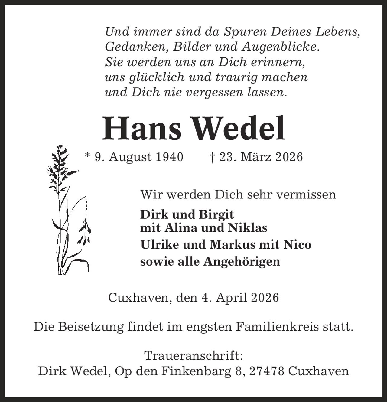 Und immer sind da Spuren Deines Lebens, Gedanken, Bilder und Augenblicke. Sie werden uns an Dich erinnern, uns glücklich und traurig machen und Dich nie vergessen lassen. Hans Wedel * 9. August 1940 | 23. März 2026 Wir werden Dich sehr vermissen Dirk und Birgit mit Alina und Niklas Ulrike und Markus mit Nico sowie alle Angehörigen Cuxhaven, den 4. April 2026 Die Beisetzung findet im engsten Familienkreis statt. Traueranschrift: Dirk Wedel, Op den Finkenbarg 8, 27478 Cuxhaven