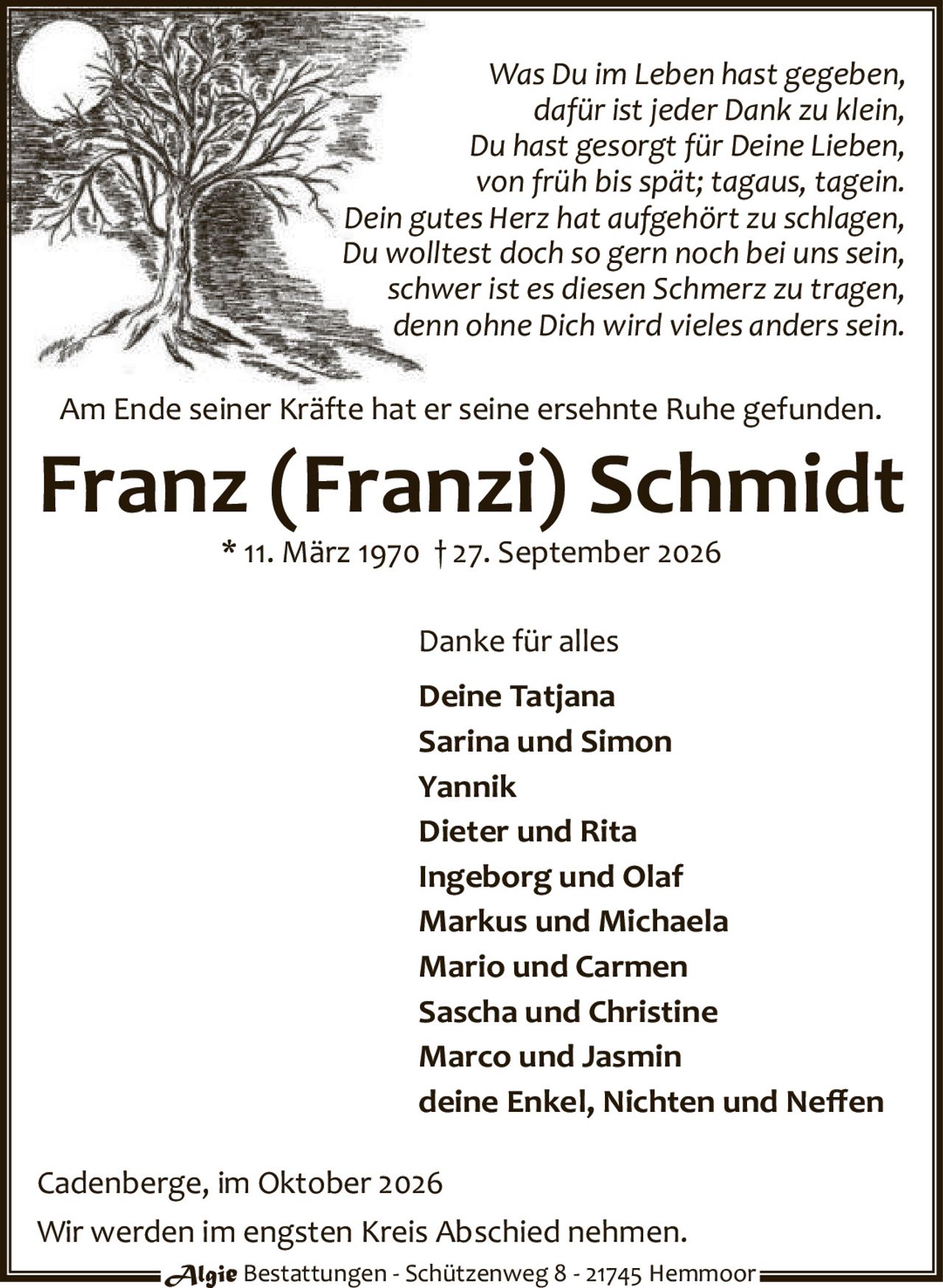 <p><i>Was Du im Leben hast gegeben,<br>dafür ist jeder Dank zu klein,<br>Du hast gesorgt für Deine Lieben,<br>von früh bis spät; tagaus, tagein.<br>Dein gutes Herz hat aufgehört zu schlagen,<br>Du wolltest doch so gern noch bei uns sein,<br>schwer ist es diesen Schmerz zu tragen,<br>denn ohne Dich wird vieles anderssein.</i></p><p>Am Ende seiner Kräfte hat er seine ersehnte Ruhe gefunden.</p><p><strong>Franz (Franzi) Schmidt</strong><br>* 11. März 1970 † 27. September 2026</p><p><strong>Danke für alles</strong></p><p><strong>Deine Tatjana</strong><br>Sarina und Simon<br>Yannik<br>Dieter und Rita<br>Ingeborg und Olaf<br>Markus und Michaela<br>Mario und Carmen<br>Sascha und Christine<br>Marco und Jasmin<br>deine Enkel, Nichten und Neffen</p><p>Cadenberge, im Oktober 2026</p><p>Wir werden im engsten Kreis Abschied nehmen.</p><p>Algie Bestattungen - Schützenweg 8 - 21745 Hemmoor</p>