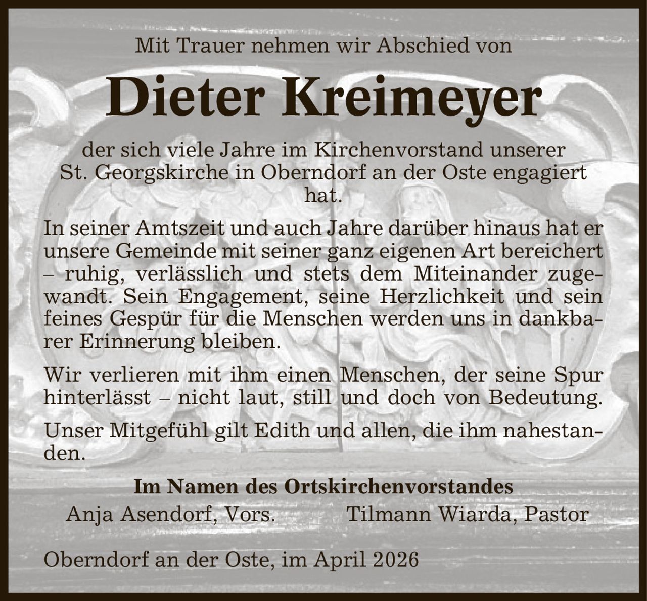 Mit Trauer nehmen wir Abschied von Dieter Kreimeyer der sich viele Jahre im Kirchenvorstand unserer St. Georgskirche in Oberndorf an der Oste engagiert hat. In seiner Amtszeit und auch Jahre darüber hinaus hat er unsere Gemeinde mit seiner ganz eigenen Art bereichert - ruhig, verlässlich und stets dem Miteinander zugewandt. Sein Engagement, seine Herzlichkeit und sein feines Gespür für die Menschen werden uns in dankbarer Erinnerung bleiben. Wir verlieren mit ihm einen Menschen, der seine Spur hinterlässt - nicht laut, still und doch von Bedeutung. Unser Mitgefühl gilt Edith und allen, die ihm nahestanden. Im Namen des Ortskirchenvorstandes Anja Asendorf, Vors. Tilmann Wiarda, Pastor Oberndorf an der Oste, im April 2026