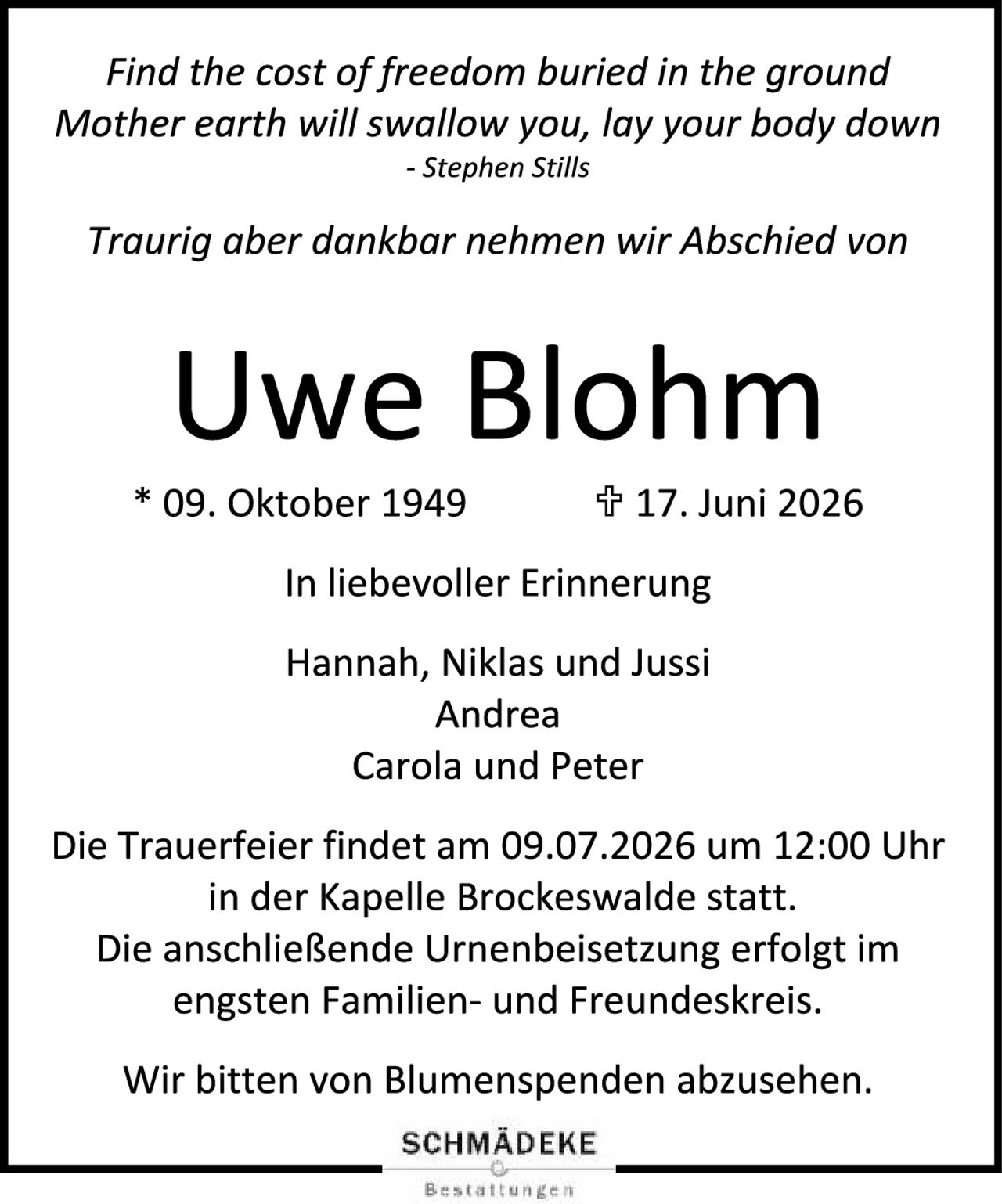 <p><i>Find the cost of freedom buried in the ground<br>Mother earth will swallow you, lay your body down<br>- Stephen Stills</i></p>

<p><i>Traurig aber dankbar nehmen wir Abschied von</i></p>

<p><strong>Uwe Blohm</strong></p>

<p>* 09. Oktober 1949 &nbsp; † 17. Juni 2026</p>

<p>In liebevoller Erinnerung</p>

<p>Hannah, Niklas und Jussi<br>Andrea<br>Carola und Peter</p>

<p>Die Trauerfeier findet am 09.07.2026 um 12:00 Uhr in der Kapelle Brockeswalde statt.<br>Die anschließende Urnenbeisetzung erfolgt im engsten Familien- und Freundeskreis.</p>

<p>Wir bitten von Blumenspenden abzusehen.</p>

<p>SCHMÄDEKE</p>