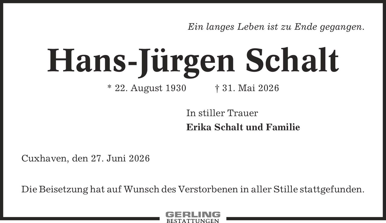 Ein langes Leben ist zu Ende gegangen. Hans-Jürgen Schalt * 22. August 1930 | 31. Mai 2026 In stiller Trauer Erika Schalt und Familie Cuxhaven, den 27. Juni 2026 Die Beisetzung hat auf Wunsch des Verstorbenen in aller Stille stattgefunden.