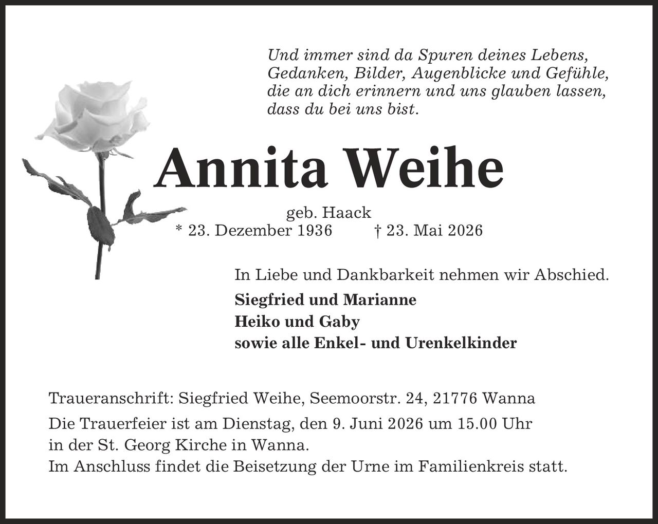 Und immer sind da Spuren deines Lebens, Gedanken, Bilder, Augenblicke und Gefühle, die an dich erinnern und uns glauben lassen, dass du bei uns bist. Annita Weihe geb. Haack * 23. Dezember 1936 | 23. Mai 2026 In Liebe und Dankbarkeit nehmen wir Abschied. Siegfried und Marianne Heiko und Gaby sowie alle Enkel- und Urenkelkinder Traueranschrift: Siegfried Weihe, Seemoorstr. 24, 21776 Wanna Die Trauerfeier ist am Dienstag, den 9. Juni 2026 um 15.00 Uhr in der St. Georg Kirche in Wanna. Im Anschluss findet die Beisetzung der Urne im Familienkreis statt.