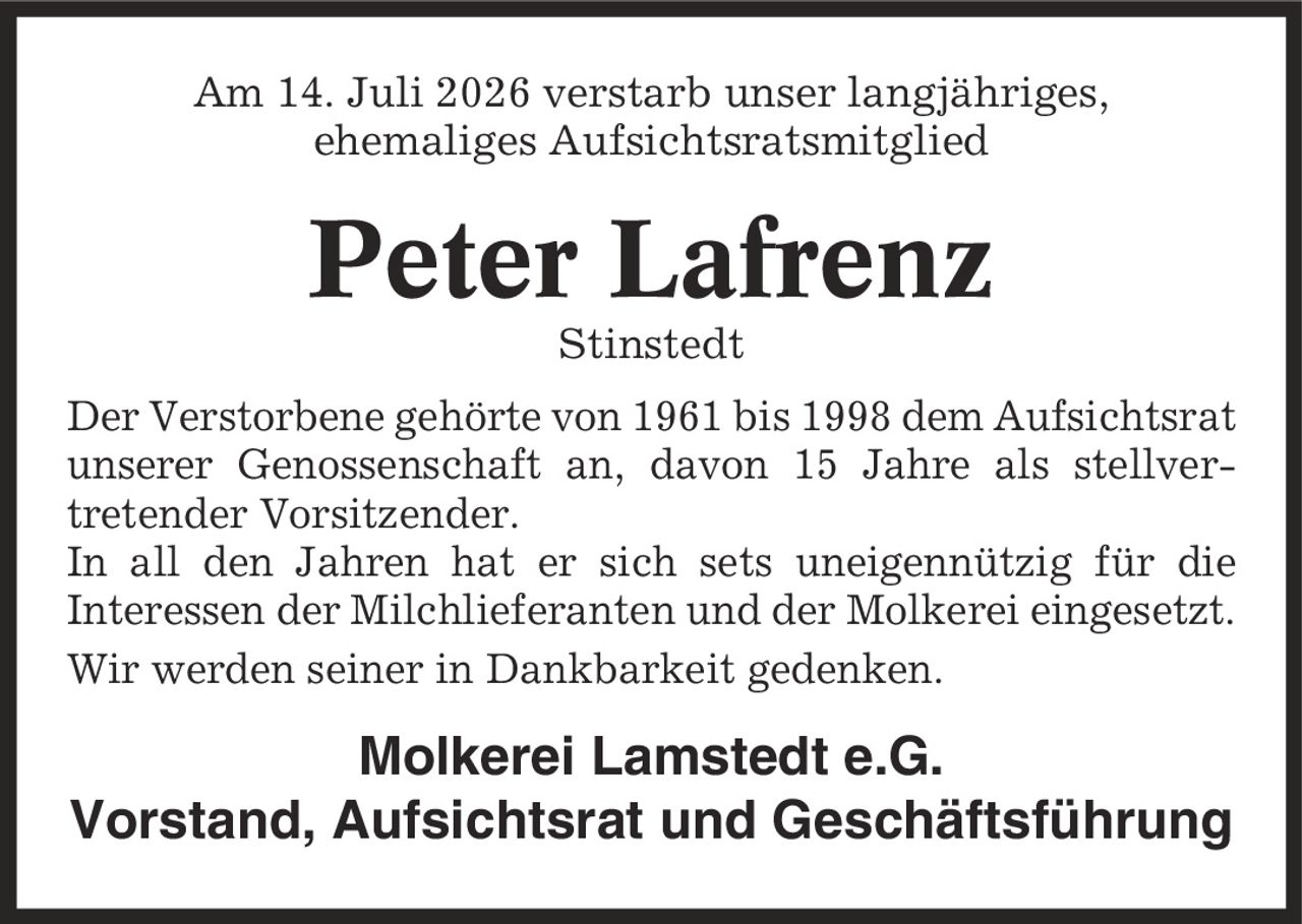 Am 14. Juli 2026 verstarb unser langjähriges, ehemaliges Aufsichtsratsmitglied Peter Lafrenz Stinstedt Der Verstorbene gehörte von 1961 bis 1998 dem Aufsichtsrat unserer Genossenschaft an, davon 15 Jahre als stellver- tretender Vorsitzender. In all den Jahren hat er sich sets uneigennützig für die Interessen der Milchlieferanten und der Molkerei eingesetzt. Wir werden seiner in Dankbarkeit gedenken. Molkerei Lamstedt e.G. Vorstand, Aufsichtsrat und Geschäftsführung
