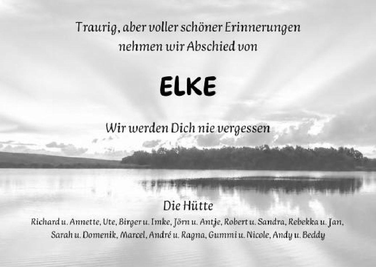 <p>Traurig, aber voller schöner Erinnerungen nehmen wir Abschied von</p>

<p><strong>ELKE</strong></p>

<p>Wir werden Dich nie vergessen</p>

<p>Die Hütte</p>

<p>Richard u. Annette, Ute, Birger u. Imke, Jörn u. Antje, Robert u. Sandra, Rebekka u. Jan, Sarah u. Domenik, Marcel, André u. Ragna, Gummi u. Nicole, Andy u. Beddy</p>