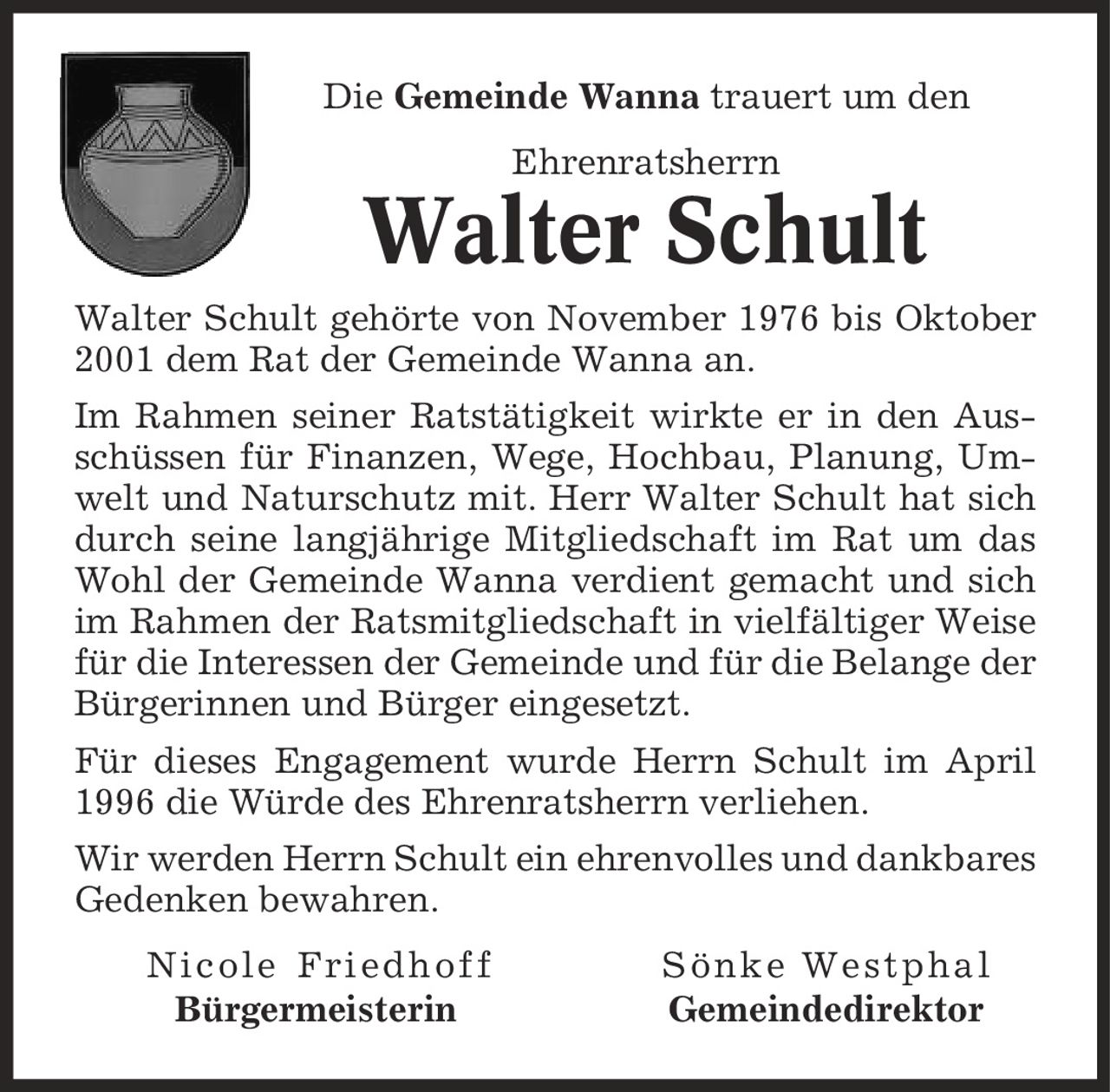 Die Gemeinde Wanna trauert um den Ehrenratsherrn Walter Schult Walter Schult gehörte von November 1976 bis Oktober 2001 dem Rat der Gemeinde Wanna an. Im Rahmen seiner Ratstätigkeit wirkte er in den Ausschüssen für Finanzen, Wege, Hochbau, Planung, Umwelt und Naturschutz mit. Herr Walter Schult hat sich durch seine langjährige Mitgliedschaft im Rat um das Wohl der Gemeinde Wanna verdient gemacht und sich im Rahmen der Ratsmitgliedschaft in vielfältiger Weise für die Interessen der Gemeinde und für die Belange der Bürgerinnen und Bürger eingesetzt. Für dieses Engagement wurde Herrn Schult im April 1996 die Würde des Ehrenratsherrn verliehen. Wir werden Herrn Schult ein ehrenvolles und dankbares Gedenken bewahren. Nicole Friedhoff Sönke Westphal Bürgermeisterin Gemeindedirektor