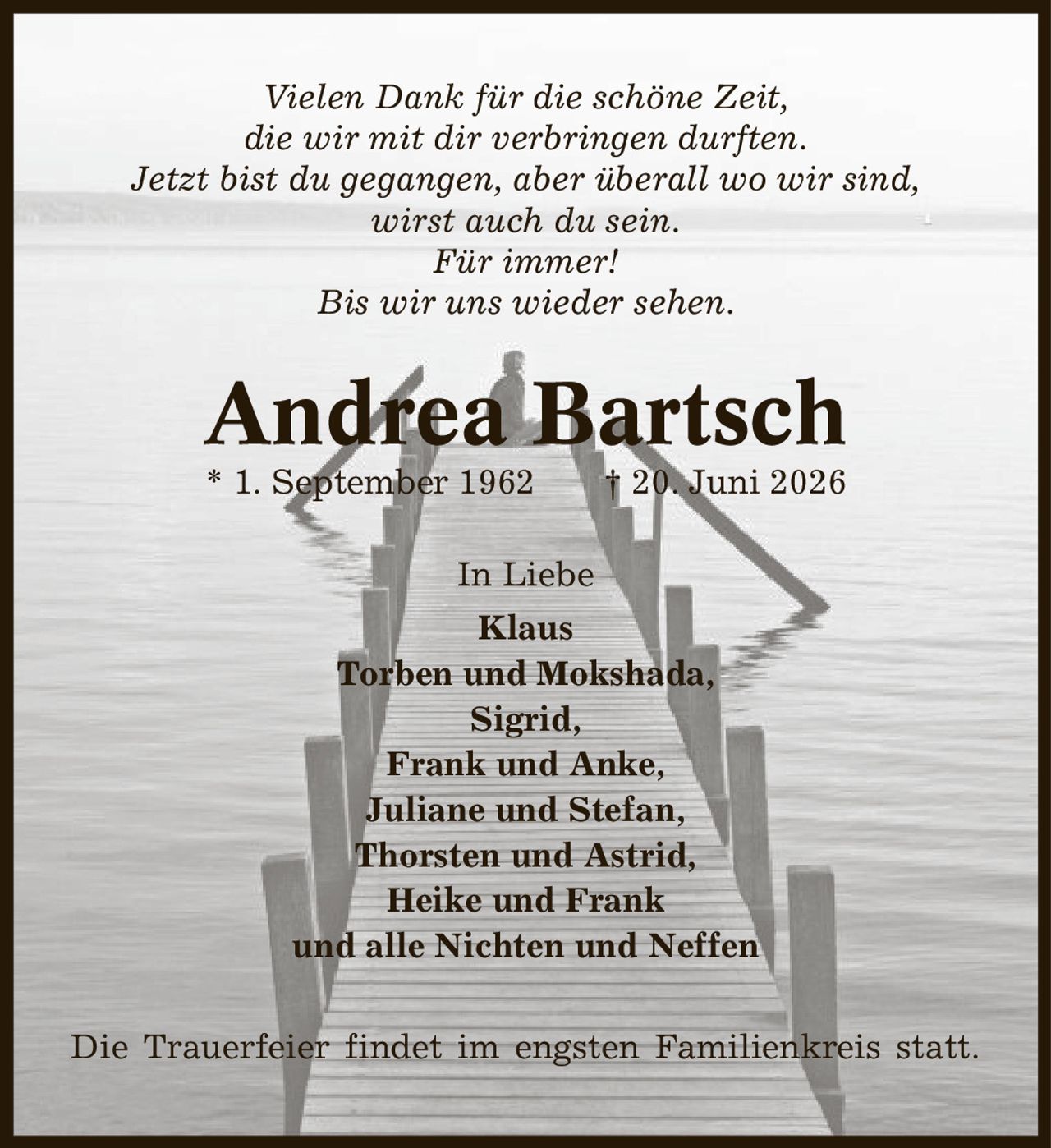 Vielen Dank für die schöne Zeit, die wir mit dir verbringen durften. Jetzt bist du gegangen, aber überall wo wir sind, wirst auch du sein. Für immer! Bis wir uns wieder sehen. Andrea Bartsch * 1. September 1962 | 20. Juni 2026 In Liebe Klaus Torben und Mokshada, Sigrid, Frank und Anke, Juliane und Stefan, Thorsten und Astrid, Heike und Frank und alle Nichten und Neffen Die Trauerfeier findet im engsten Familienkreis statt.