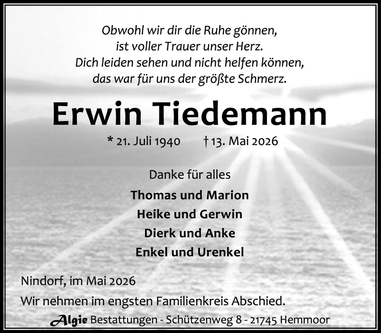 <p><i>Obwohl wir dir die Ruhe gönnen,<br/>ist voller Trauer unser Herz.<br/>Dich leiden sehen und nicht helfen können,<br/>das war für uns der größte Schmerz.</i></p><p><strong>Erwin Tiedemann</strong><br/>* 21. Juli 1940     † 13. Mai 2026</p><p>Danke für alles<br/><strong>Thomas und Marion</strong><br/><strong>Heike und Gerwin</strong><br/><strong>Dierk und Anke</strong><br/><strong>Enkel und Urenkel</strong></p><p>Nindorf, im Mai 2026<br/>Wir nehmen im engsten Familienkreis Abschied.</p><p><strong>Algie</strong> Bestattungen - Schützenweg 8 - 21745 Hemmoor</p>