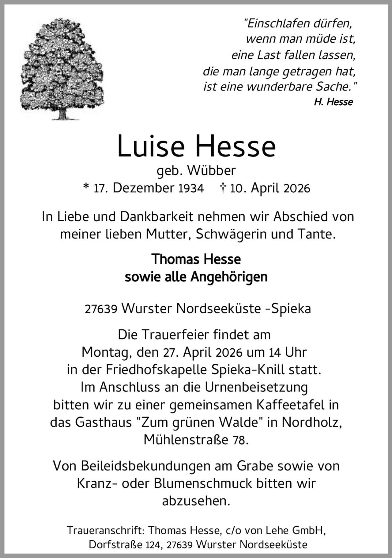 <p><i>"Einschlafen dürfen,<br>wenn man müde ist,<br>eine Last fallen lassen,<br>die man lange getragen hat,<br>ist eine wunderbare Sache."</i><br>H. Hesse</p><p><strong>Luise Hesse</strong><br>geb. Wübber<br>* 17. Dezember 1934 † 10. April 2026</p><p>In Liebe und Dankbarkeit nehmen wir Abschied von<br>meiner lieben Mutter, Schwägerin und Tante.</p><p><strong>Thomas Hesse<br>sowie alle Angehörigen</strong></p><p>27639 Wurster Nordseeküste -Spieka</p><p>Die Trauerfeier findet am<br>Montag, den 27. April 2026 um 14 Uhr<br>in der Friedhofskapelle Spieka-Knill statt.<br>Im Anschluss an die Urnenbeisetzung<br>bitten wir zu einer gemeinsamen Kaffeetafel in<br>das Gasthaus "Zum grünen Walde" in Nordholz,<br>Mühlenstraße 78.</p><p>Von Beileidsbekundungen am Grabe sowie von<br>Kranz- oder Blumenschmuck bitten wir<br>abzusehen.</p><p>Traueranschrift: Thomas Hesse, c/o von Lehe GmbH,<br>Dorfstraße 124, 27639 Wurster Nordseeküste</p>
