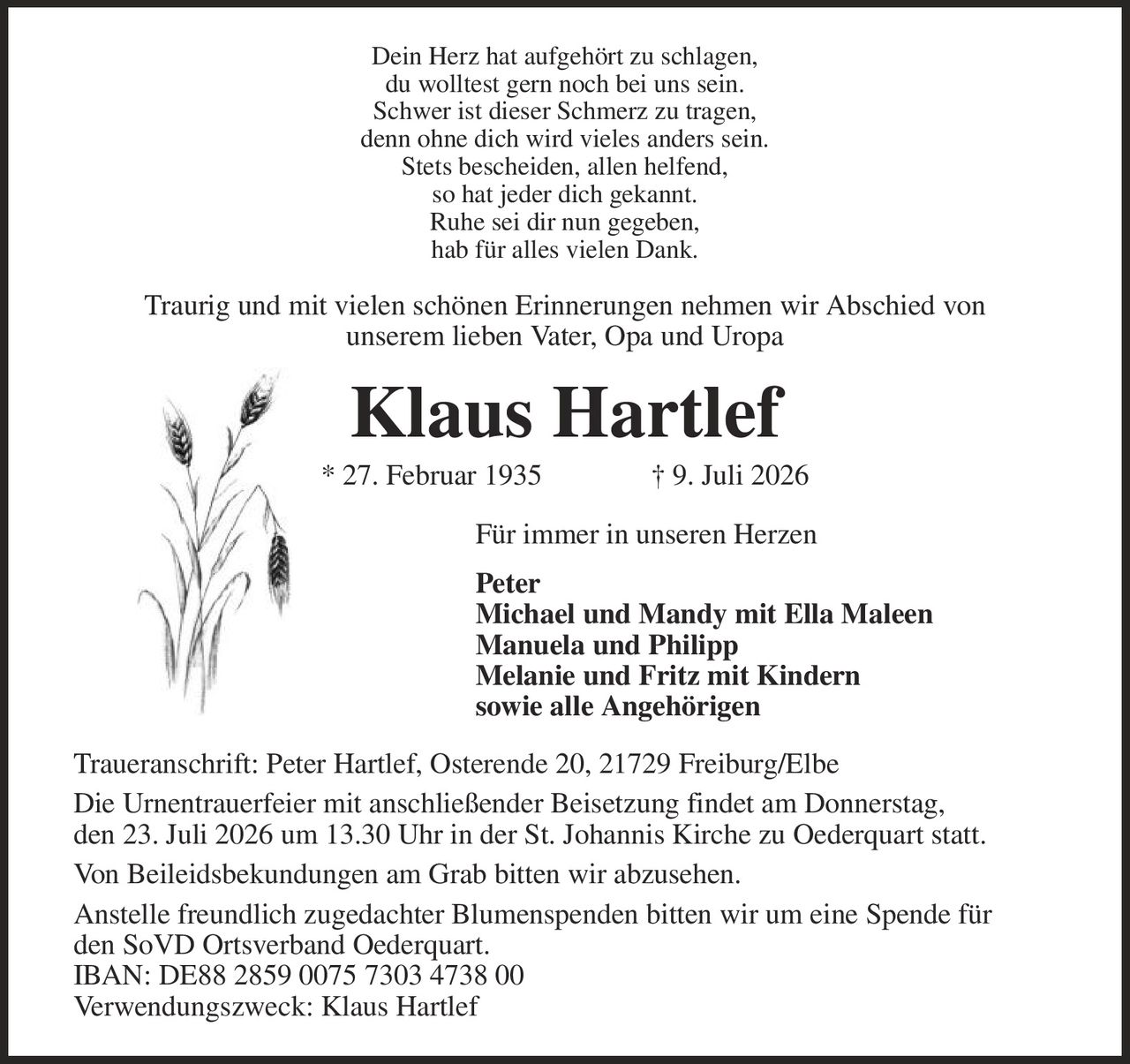 <p>Dein Herz hat aufgehört zu schlagen,<br>
du wolltest gern noch bei uns sein.<br>
Schwer ist dieser Schmerz zu tragen,<br>
denn ohne dich wird vieles anders sein.<br>
Stets bescheiden, allen helfend,<br>
so hat jeder dich gekannt.<br>
Ruhe sei dir nun gegeben,<br>
hab für alles vielen Dank.</p>

<p>Traurig und mit vielen schönen Erinnerungen nehmen wir Abschied von<br>
unserem lieben Vater, Opa and Uropa</p>

<p><strong>Klaus Hartlef</strong><br>
* 27. Februar 1935 † 9. Juli 2026</p>

<p>Für immer in unseren Herzen<br>
Peter<br>
Michael und Mandy mit Ella Maleen<br>
Manuela und Philipp<br>
Melanie und Fritz mit Kindern<br>
sowie alle Angehörigen</p>

<p>Traueranschrift: Peter Hartlef, Osterende 20, 21729 Freiburg/Elbe</p>

<p>Die Urnentrauerfeier mit anschließender Beisetzung findet am Donnerstag,<br>
den 23. Juli 2026 um 13.30 Uhr in der St. Johannis Kirche zu Oederquart statt.</p>

<p>Von Beileidsbekundungen am Grab bitten wir abzusehen.</p>

<p>Anstelle freundlich zugedachter Blumenspenden bitten wir um eine Spende für<br>
den SoVD Ortsverband Oederquart.<br>
IBAN: DE88 2859 0075 7303 4738 00<br>
Verwendungszweck: Klaus Hartlef</p>
