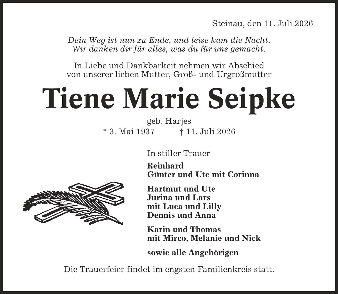 Steinau, den 11. Juli 2026 Dein Weg ist nun zu Ende, und leise kam die Nacht. Wir danken dir für alles, was du für uns gemacht. In Liebe und Dankbarkeit nehmen wir Abschied von unserer lieben Mutter, Groß- und Urgroßmutter Tiene Marie Seipke geb. Harjes * 3. Mai 1937 | 11. Juli 2026 In stiller Trauer Reinhard Günter und Ute mit Corinna Hartmut und Ute Jurina und Lars mit Luca und Lilly Dennis und Anna Karin und Thomas mit Mirco, Melanie und Nick sowie alle Angehörigen Die Trauerfeier findet im engsten Familienkreis statt.