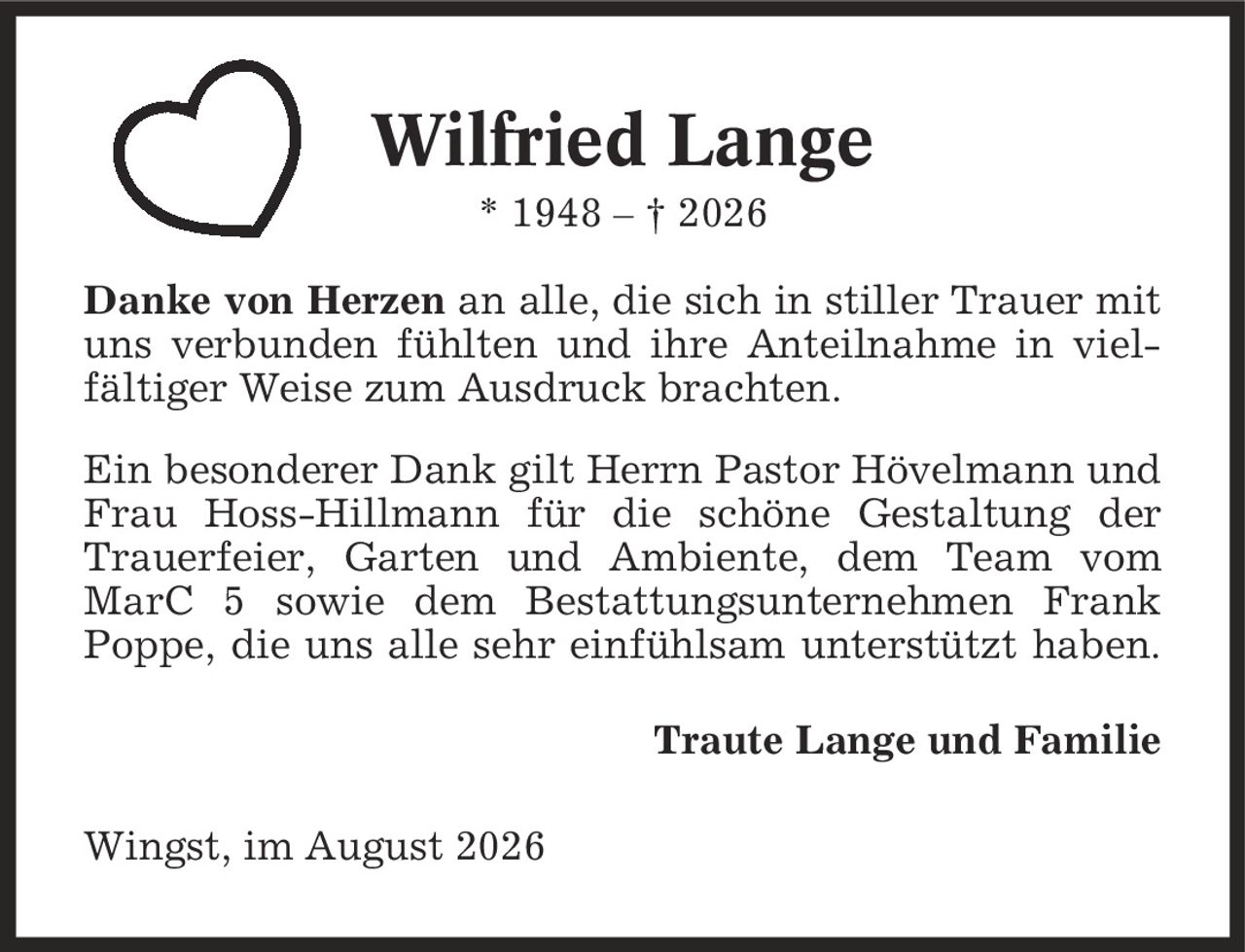 Wilfried Lange * 1948 - | 2026 Danke von Herzen an alle, die sich in stiller Trauer mit uns verbunden fühlten und ihre Anteilnahme in viel- fältiger Weise zum Ausdruck brachten. Ein besonderer Dank gilt Herrn Pastor Hövelmann und Frau Hoss-Hillmann für die schöne Gestaltung der Trauerfeier, Garten und Ambiente, dem Team vom MarC 5 sowie dem Bestattungsunternehmen Frank Poppe, die uns alle sehr einfühlsam unterstützt haben. Traute Lange und Familie Wingst, im August 2026