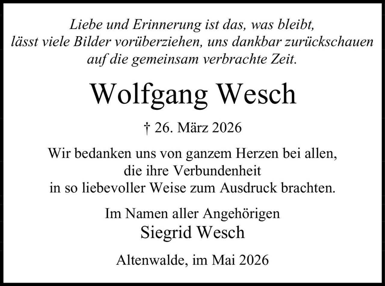 <p><i>Liebe und Erinnerung ist das, was bleibt, lässt viele Bilder vorüberziehen, uns dankbar zurückschauen auf die gemeinsam verbrachte Zeit.</i></p><p><strong>Wolfgang Wesch</strong> † 26. März 2026</p><p>Wir bedanken uns von ganzem Herzen bei allen, die ihre Verbundenheit in so liebevoller Weise zum Ausdruck brachten.</p><p>Im Namen aller Angehörigen<br>Siegrid Wesch</p><p>Altenwalde, im Mai 2026</p>