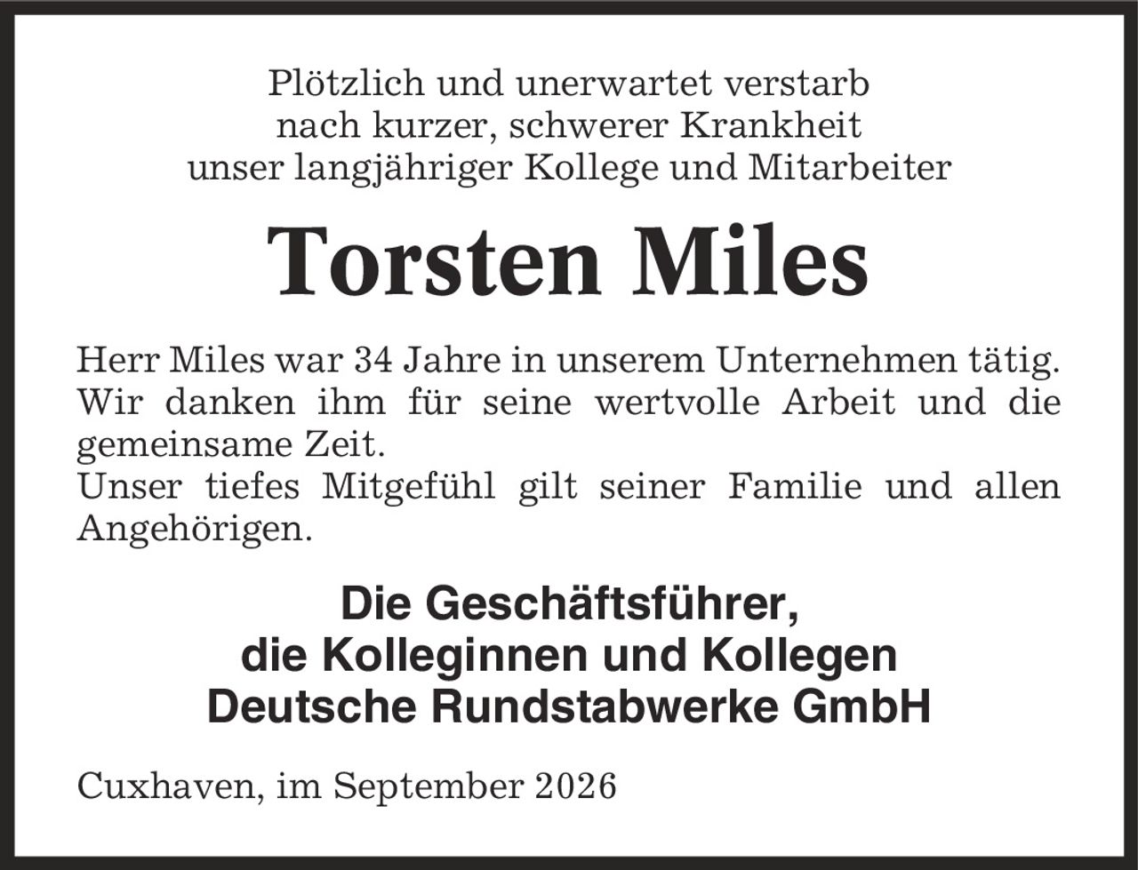 Plötzlich und unerwartet verstarb nach kurzer, schwerer Krankheit unser langjähriger Kollege und Mitarbeiter Torsten Miles Herr Miles war 34 Jahre in unserem Unternehmen tätig. Wir danken ihm für seine wertvolle Arbeit und die gemeinsame Zeit. Unser tiefes Mitgefühl gilt seiner Familie und allen Angehörigen. Die Geschäftsführer, die Kolleginnen und Kollegen Deutsche Rundstabwerke GmbH Cuxhaven, im September 2026
