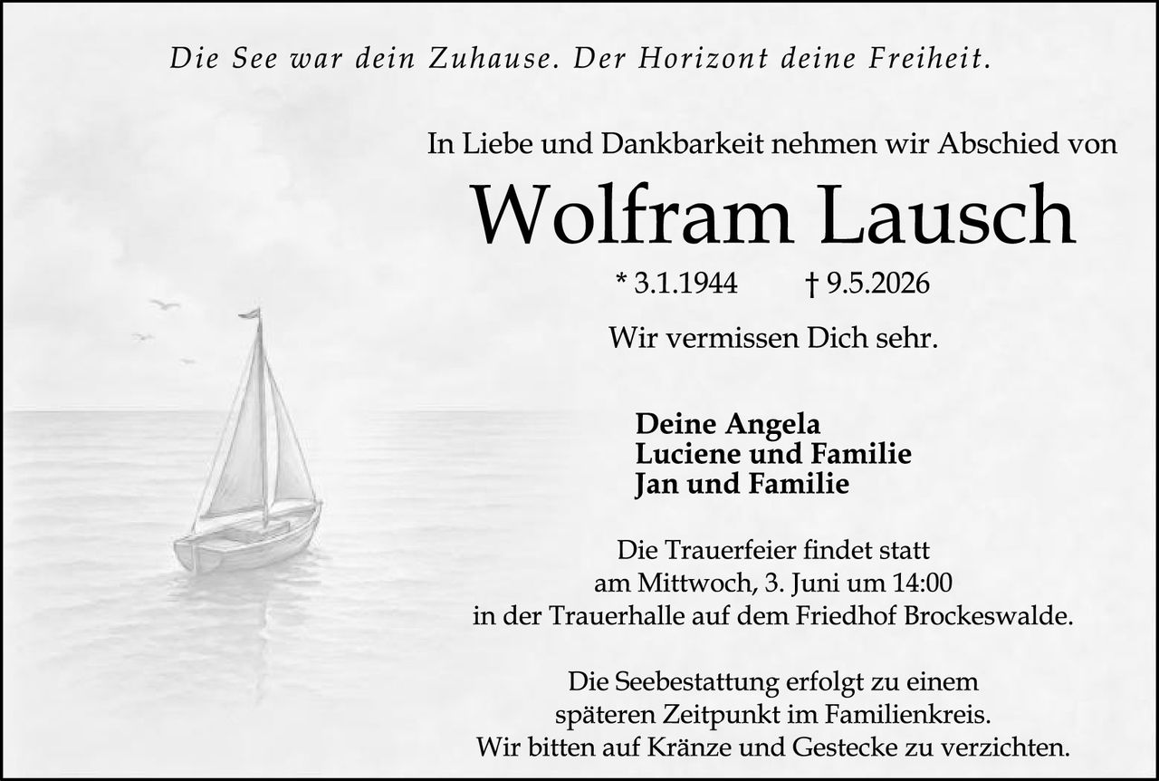 <p>Die See war dein Zuhause. Der Horizont deine Freiheit.</p><p>In Liebe und Dankbarkeit nehmen wir Abschied von</p><p><strong>Wolfram Lausch</strong></p><p>* 3.1.1944 † 9.5.2026</p><p>Wir vermissen Dich sehr.</p><p><strong>Deine Angela</strong><br><strong>Luciene und Familie</strong><br><strong>Jan und Familie</strong></p><p>Die Trauerfeier findet statt<br>am Mittwoch, 3. Juni um 14:00<br>in der Trauerhalle auf dem Friedhof Brockeswalde.</p><p>Die Seebestattung erfolgt zu einem<br>späteren Zeitpunkt im Familienkreis.<br>Wir bitten auf Kränze und Gestecke zu verzichten.</p>