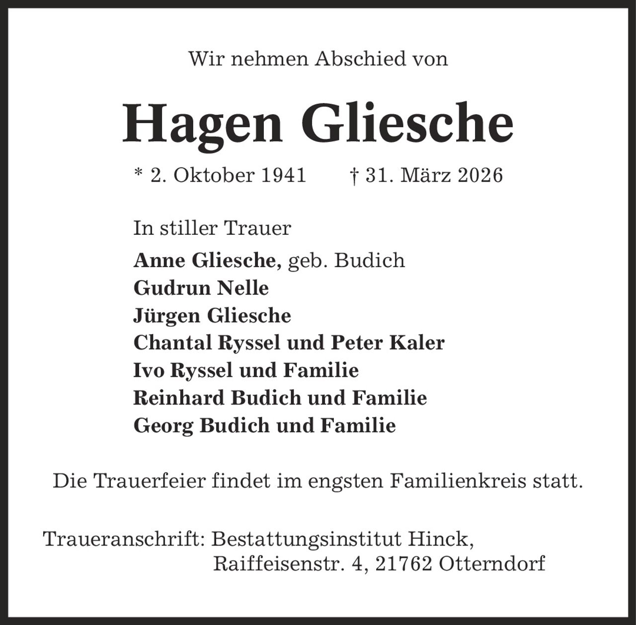 Wir nehmen Abschied von Hagen Gliesche * 2. Oktober 1941 | 31. März 2026 In stiller Trauer Anne Gliesche, geb. Budich Gudrun Nelle Jürgen Gliesche Chantal Ryssel und Peter Kaler Ivo Ryssel und Familie Reinhard Budich und Familie Georg Budich und Familie Die Trauerfeier findet im engsten Familienkreis statt. Traueranschrift: Bestattungsinstitut Hinck, Raiffeisenstr. 4, 21762 Otterndorf