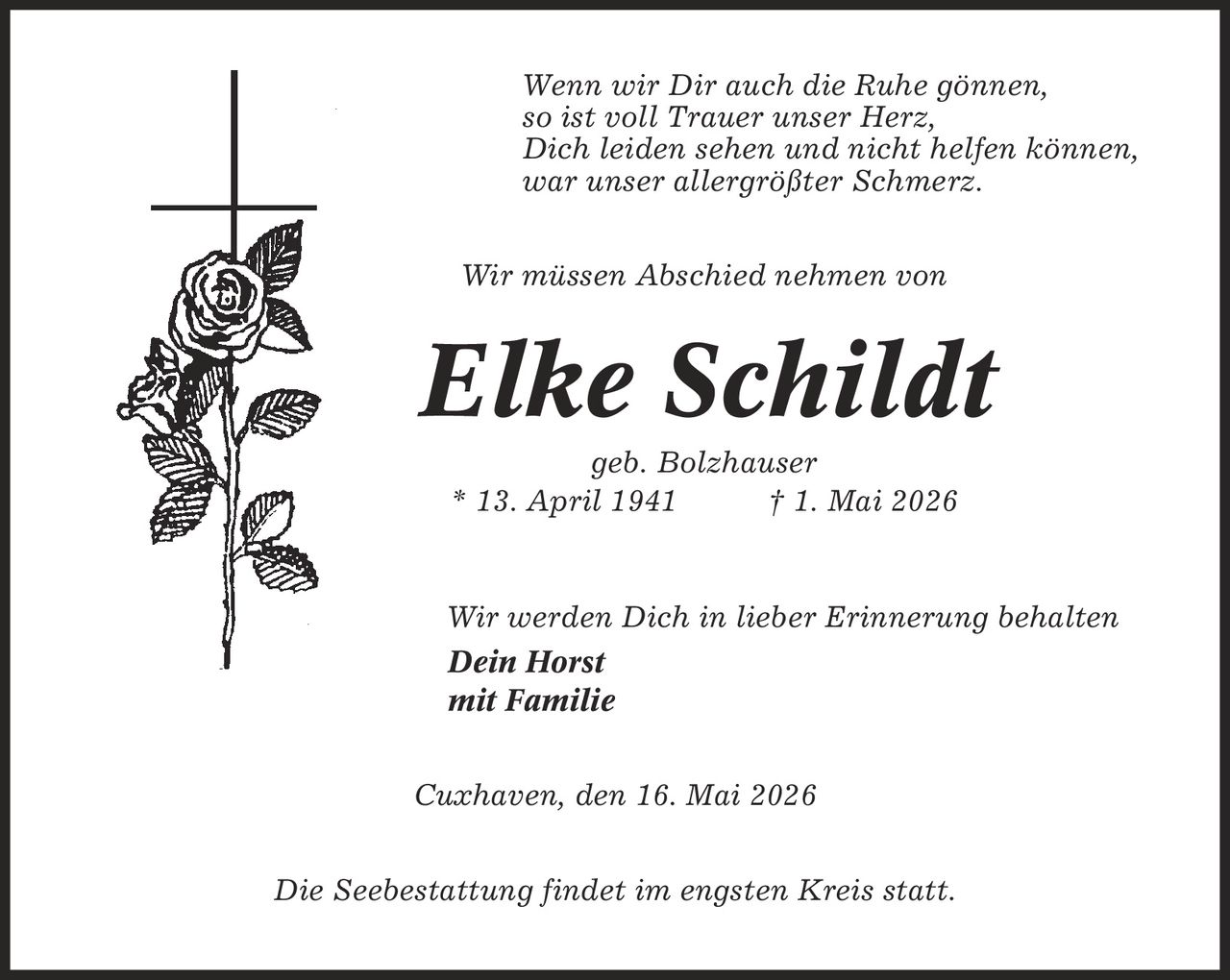 Wenn wir Dir auch die Ruhe gönnen, so ist voll Trauer unser Herz, Dich leiden sehen und nicht helfen können, war unser allergrößter Schmerz. Wir müssen Abschied nehmen von Elke Schildt geb. Bolzhauser * 13. April 1941 | 1. Mai 2026 Wir werden Dich in lieber Erinnerung behalten Dein Horst mit Familie Cuxhaven, den 16. Mai 2026 Die Seebestattung findet im engsten Kreis statt.