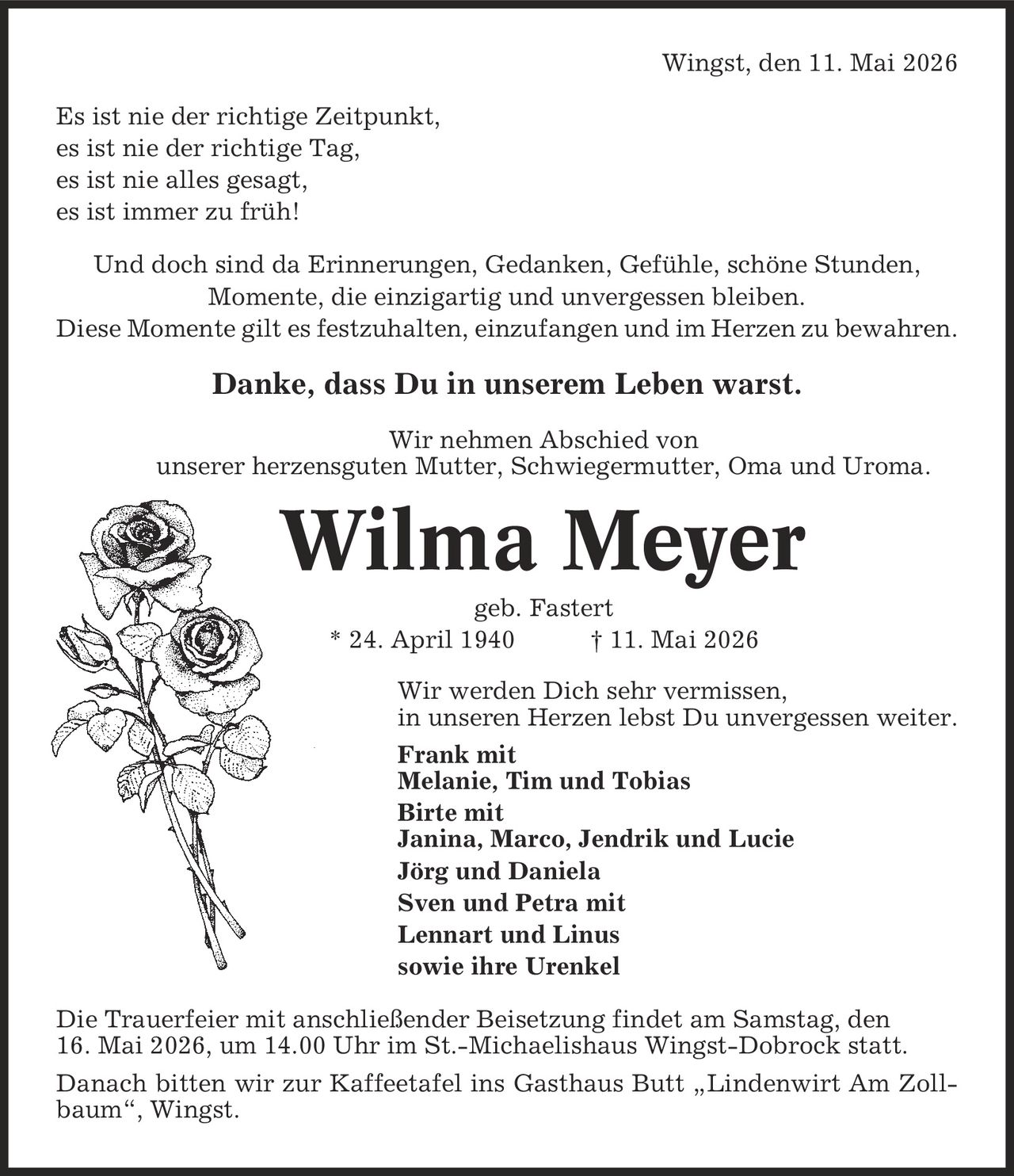 Wingst, den 11. Mai 2026 Es ist nie der richtige Zeitpunkt, es ist nie der richtige Tag, es ist nie alles gesagt, es ist immer zu früh! Und doch sind da Erinnerungen, Gedanken, Gefühle, schöne Stunden, Momente, die einzigartig und unvergessen bleiben. Diese Momente gilt es festzuhalten, einzufangen und im Herzen zu bewahren. Danke, dass Du in unserem Leben warst. Wir nehmen Abschied von unserer herzensguten Mutter, Schwiegermutter, Oma und Uroma. Wilma Meyer geb. Fastert * 24. April 1940 | 11. Mai 2026 Wir werden Dich sehr vermissen, in unseren Herzen lebst Du unvergessen weiter. Frank mit Melanie, Tim und Tobias Birte mit Janina, Marco, Jendrik und Lucie Jörg und Daniela Sven und Petra mit Lennart und Linus sowie ihre Urenkel Die Trauerfeier mit anschließender Beisetzung findet am Samstag, den 16. Mai 2026, um 14.00 Uhr im St.-Michaelishaus Wingst-Dobrock statt. Danach bitten wir zur Kaffeetafel ins Gasthaus Butt ,Lindenwirt Am Zollbaum', Wingst.