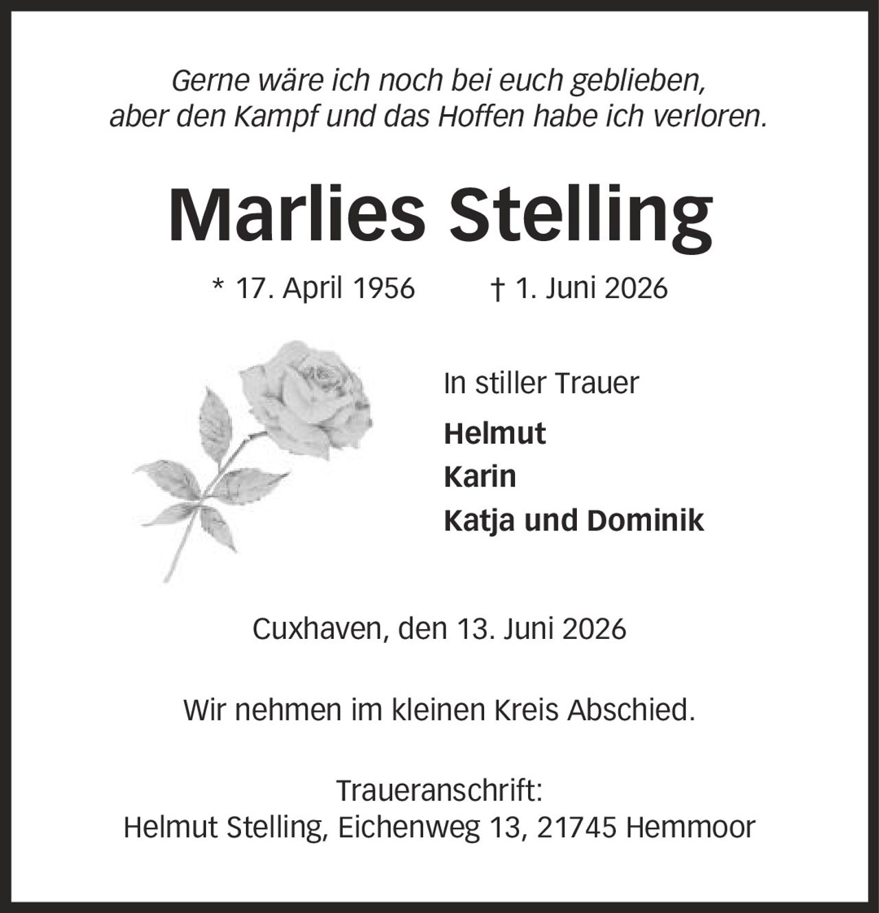 Gerne wäre ich noch bei euch geblieben, aber den Kampf und das Hoffen habe ich verloren. Marlies Stelling * 17. April 1956 | 1. Juni 2026 In stiller Trauer Helmut Karin Katja und Dominik Cuxhaven, den 13. Juni 2026 Wir nehmen im kleinen Kreis Abschied. Traueranschrift: Helmut Stelling, Eichenweg 13, 21745 Hemmoor