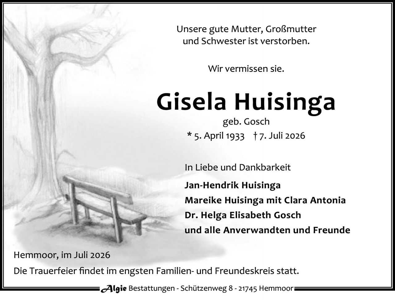 <p>Unsere gute Mutter, Großmutter und Schwester ist verstorben.</p>

<p>Wir vermissen sie.</p>

<p><strong>Gisela Huisinga</strong><br>geb. Gosch<br>* 5. April 1933 † 7. Juli 2026</p>

<p>In Liebe und Dankbarkeit</p>

<p><strong>Jan-Hendrik Huisinga</strong><br><strong>Mareike Huisinga mit Clara Antonia</strong><br><strong>Dr. Helga Elisabeth Gosch</strong><br>und alle Anverwandten und Freunde</p>

<p>Hemmoor, im Juli 2026<br>Die Trauerfeier findet im engsten Familien- und Freundeskreis statt.</p>