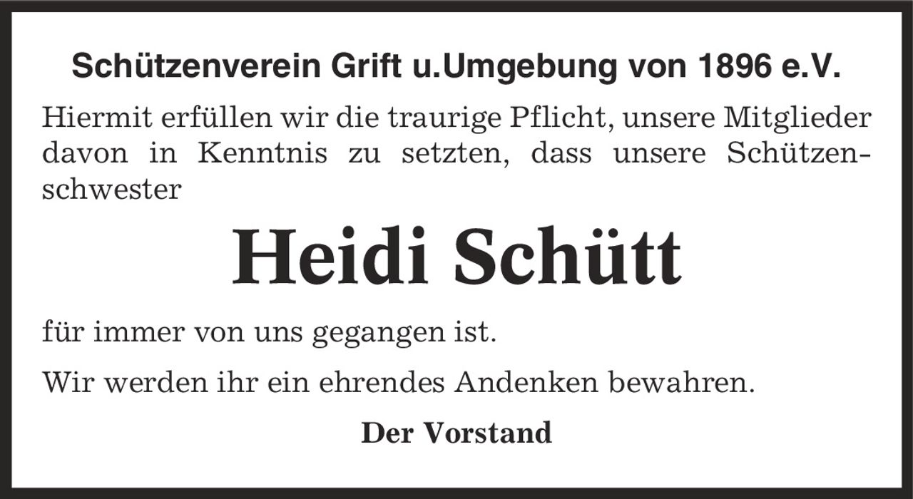 Schützenverein Grift u.Umgebung von 1896 e.V. Hiermit erfüllen wir die traurige Pflicht, unsere Mitglieder davon in Kenntnis zu setzten, dass unsere Schützen-schwester Heidi Schütt für immer von uns gegangen ist. Wir werden ihr ein ehrendes Andenken bewahren. Der Vorstand