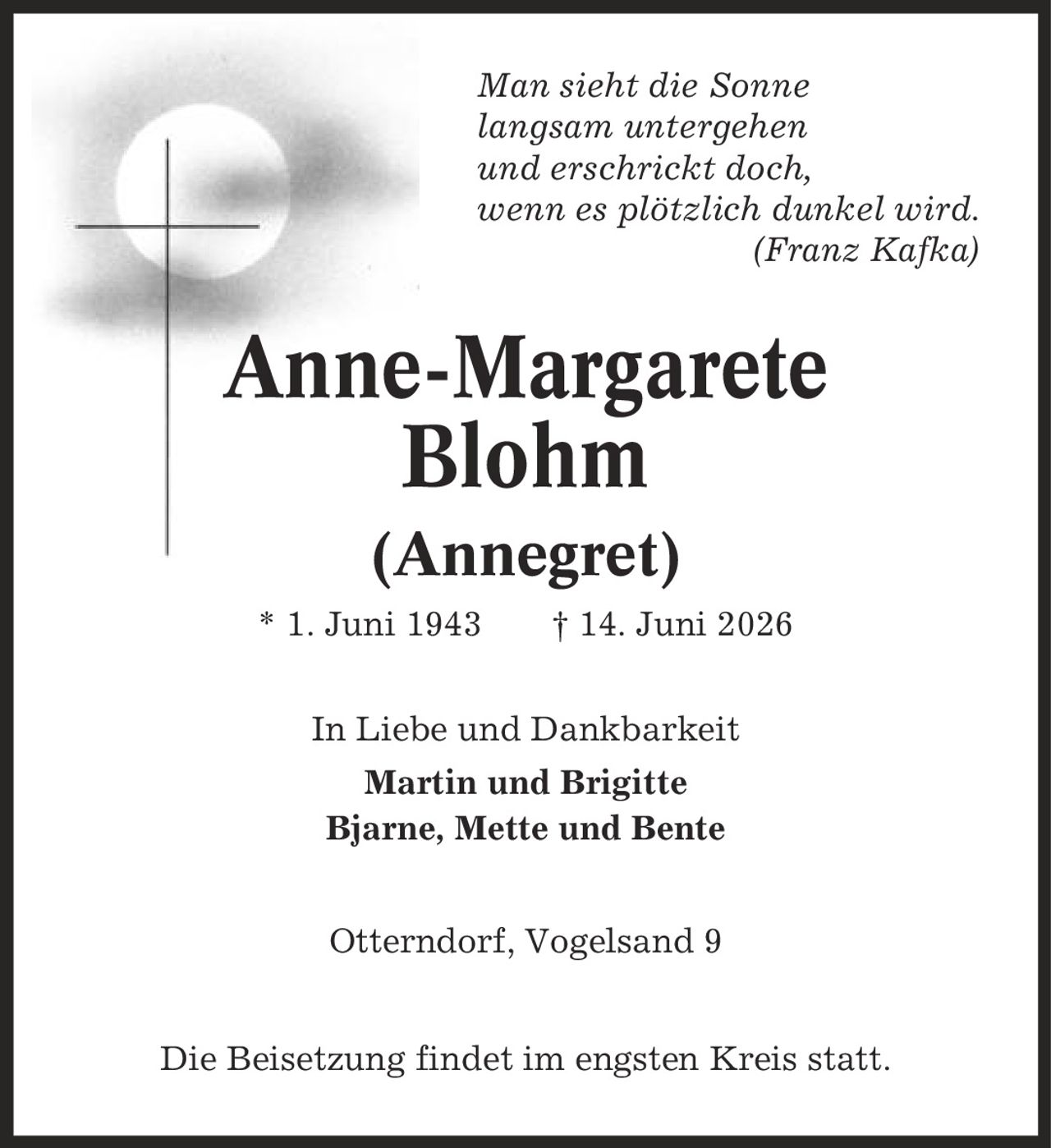 Man sieht die Sonne langsam untergehen und erschrickt doch, wenn es plötzlich dunkel wird. (Franz Kafka) Anne-Margarete Blohm (Annegret) * 1. Juni 1943 | 14. Juni 2026 In Liebe und Dankbarkeit Martin und Brigitte Bjarne, Mette und Bente Otterndorf, Vogelsand 9 Die Beisetzung findet im engsten Kreis statt.