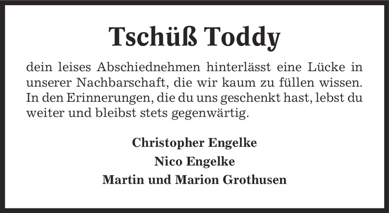 Tschüß Toddy dein leises Abschiednehmen hinterlässt eine Lücke in unserer Nachbarschaft, die wir kaum zu füllen wissen. In den Erinnerungen, die du uns geschenkt hast, lebst du weiter und bleibst stets gegenwärtig. Christopher Engelke Nico Engelke Martin und Marion Grothusen