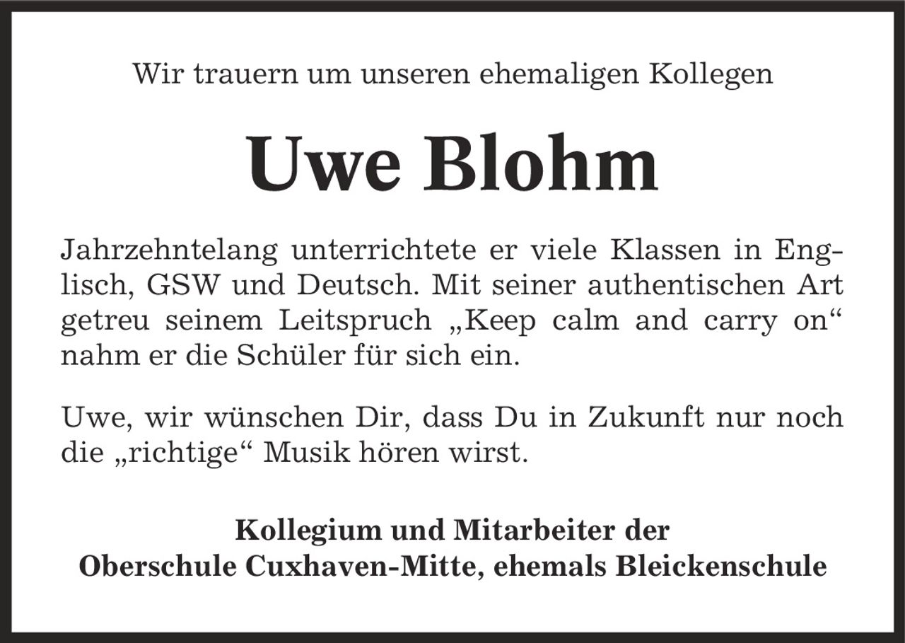Wir trauern um unseren ehemaligen Kollegen Uwe Blohm Jahrzehntelang unterrichtete er viele Klassen in Englisch, GSW und Deutsch. Mit seiner authentischen Art getreu seinem Leitspruch ,Keep calm and carry on' nahm er die Schüler für sich ein. Uwe, wir wünschen Dir, dass Du in Zukunft nur noch die ,richtige' Musik hören wirst. Kollegium und Mitarbeiter der Oberschule Cuxhaven-Mitte, ehemals Bleickenschule
