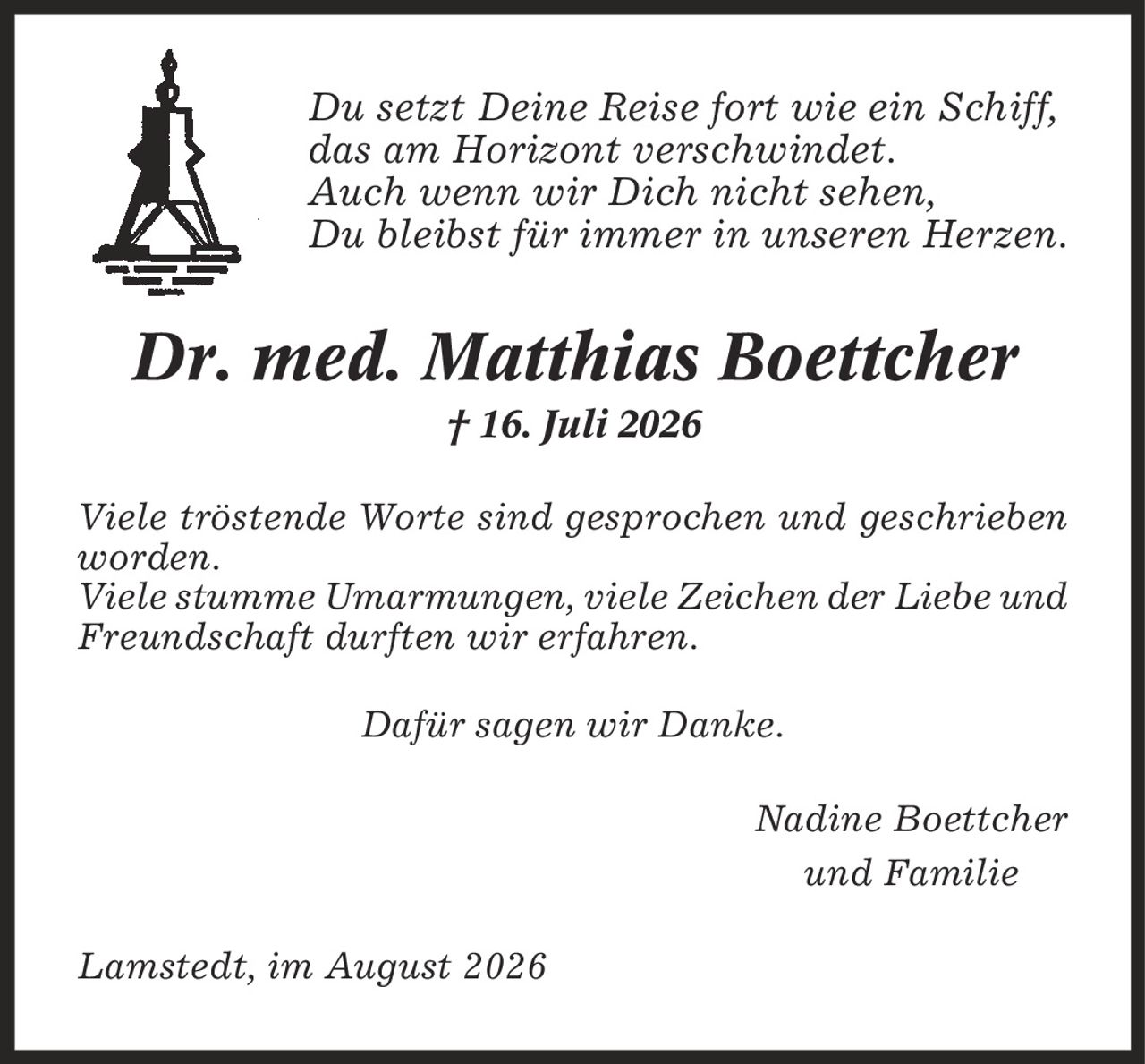Du setzt Deine Reise fort wie ein Schiff, das am Horizont verschwindet. Auch wenn wir Dich nicht sehen, Du bleibst für immer in unseren Herzen. Dr. med. Matthias Boettcher | 16. Juli 2026 Viele tröstende Worte sind gesprochen und geschrieben worden. Viele stumme Umarmungen, viele Zeichen der Liebe und Freundschaft durften wir erfahren. Dafür sagen wir Danke. Nadine Boettcher und Familie Lamstedt, im August 2026