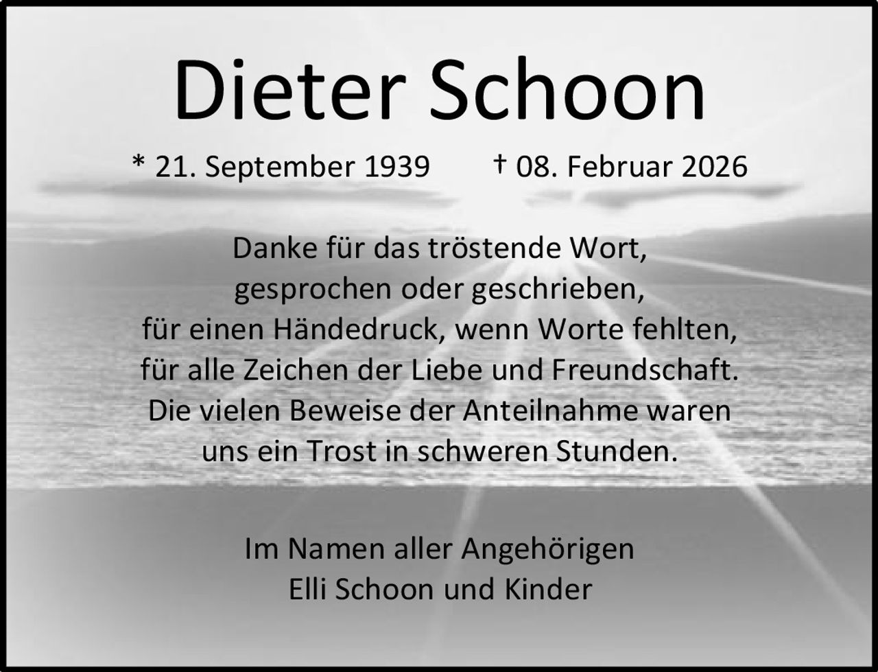 Dieter Schoon

* 21. September 1939

† 08. Februar 2026

Danke für das tröstende Wort,
gesprochen oder geschrieben,
für einen Händedruck, wenn Worte fehlten,
für alle Zeichen der Liebe und Freundschaft.
Die vielen Beweise der Anteilnahme waren
uns ein Trost in schweren Stunden.
Im Namen aller Angehörigen
Elli Schoon und Kinder
