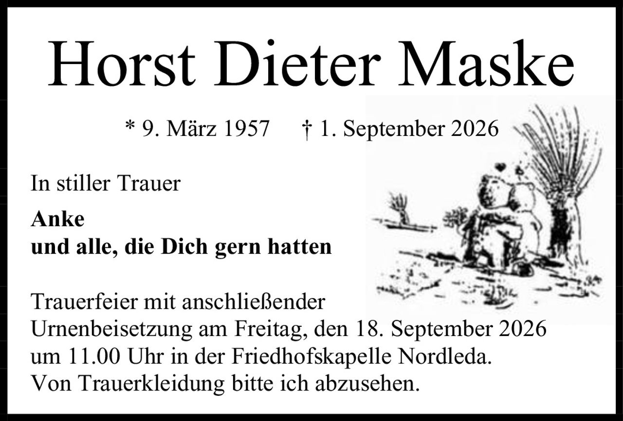 <p><strong>Horst Dieter Maske</strong></p><p>* 9. März 1957 † 1. September 2026</p><p>In stiller Trauer</p><p><strong>Anke</strong></p><p><strong>und alle, die Dich gern hatten</strong></p><p>Trauerfeier mit anschließender Urnenbeisetzung am Freitag, den 18. September 2026 um 11.00 Uhr in der Friedhofskapelle Nordleda.</p><p>Von Trauerkleidung bitte ich abzusehen.</p>