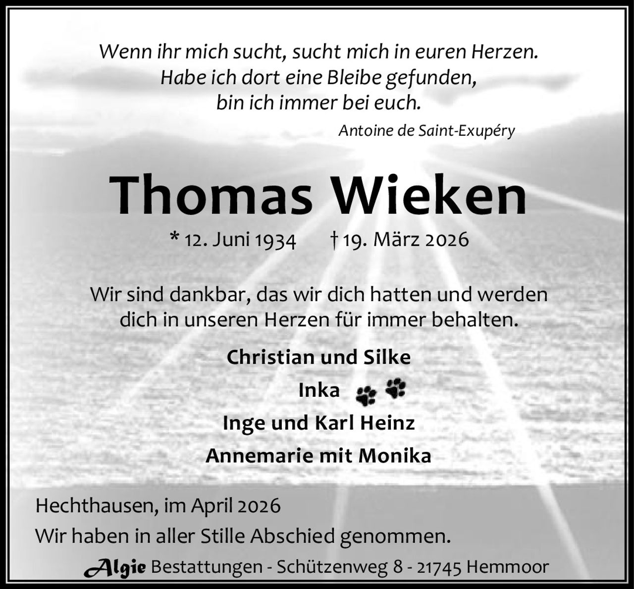 Wenn ihr mich sucht, sucht mich in euren Herzen.
Habe ich dort eine Bleibe gefunden,
bin ich immer bei euch.
Antoine de Saint-Exupéry

Thomas Wieken
* 12. Juni 1934

† 19. März 2026

Wir sind dankbar, das wir dich hatten und werden
dich in unseren Herzen für immer behalten.
Christian und Silke
Inka
Inge und Karl Heinz
Annemarie mit Monika
Hechthausen, im April 2026
Wir haben in aller Stille Abschied genommen.
Algie Bestattungen - Schützenweg 8 - 21745 Hemmoor