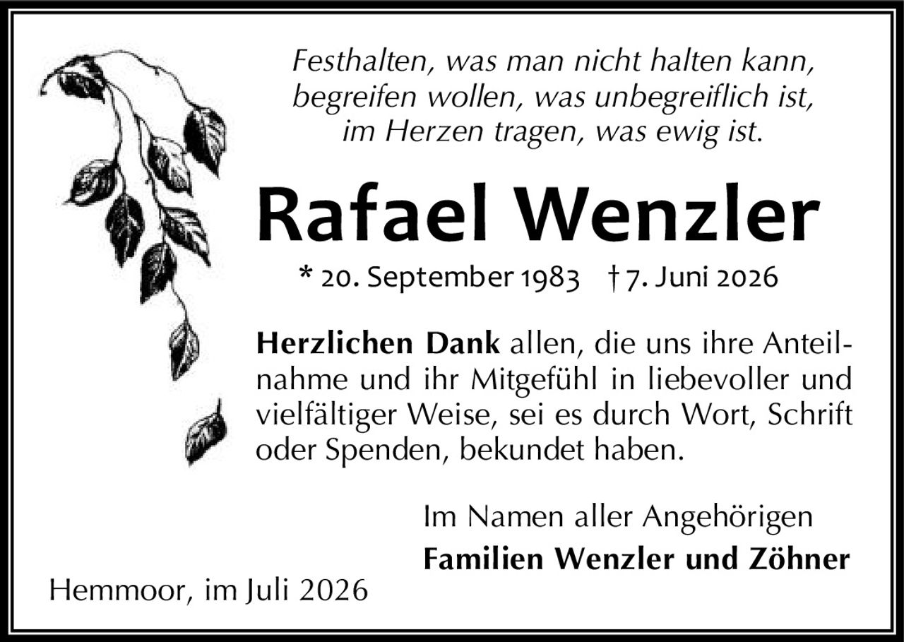 <p><i>Festhalten, was man nicht halten kann,<br>begreifen wollen, was unbegreiflich ist,<br>im Herzen tragen, was ewig ist.</i></p><p><strong>Rafael Wenzler</strong><br>* 20. September 1983 † 7. Juni 2026</p><p><strong>Herzlichen Dank</strong> allen, die uns ihre Anteilnahme und ihr Mitgefühl in liebevoller und vielfältiger Weise, sei es durch Wort, Schrift oder Spenden, bekundet haben.</p><p>Im Namen aller Angehörigen<br><strong>Familien Wenzler und Zöhner</strong></p><p>Hemmoor, im Juli 2026</p>