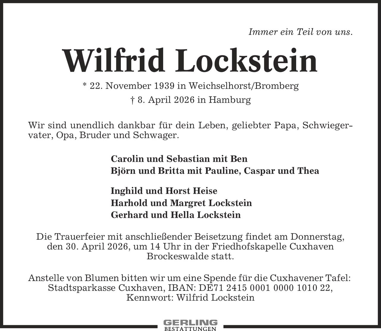 Immer ein Teil von uns. Wilfrid Lockstein * 22. November 1939 in Weichselhorst/Bromberg | 8. April 2026 in Hamburg Wir sind unendlich dankbar für dein Leben, geliebter Papa, Schwieger-vater, Opa, Bruder und Schwager. Carolin und Sebastian mit Ben Björn und Britta mit Pauline, Caspar und Thea Inghild und Horst Heise Harhold und Margret Lockstein Gerhard und Hella Lockstein Die Trauerfeier mit anschließender Beisetzung findet am Donnerstag, den 30. April 2026, um 14 Uhr in der Friedhofskapelle Cuxhaven Brockeswalde statt. Anstelle von Blumen bitten wir um eine Spende für die Cuxhavener Tafel: Stadtsparkasse Cuxhaven, IBAN: DE71 2415 0001 0000 1010 22, Kennwort: Wilfrid Lockstein