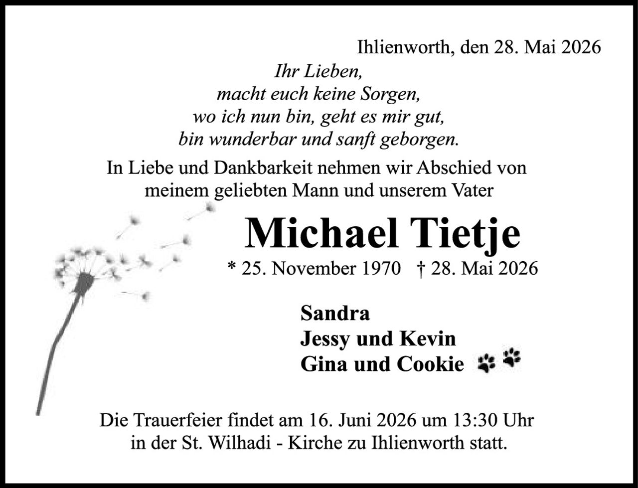 <p>Ihlienworth, den 28. Mai 2026</p>

<p><i>Ihr Lieben,<br>macht euch keine Sorgen,<br>wo ich nun bin, geht es mir gut,<br>bin wunderbar und sanft geborgen.</i></p>

<p>In Liebe und Dankbarkeit nehmen wir Abschied von meinem geliebten Mann und unserem Vater</p>

<p><strong>Michael Tietje</strong></p>

<p>* 25. November 1970  † 28. Mai 2026</p>

<p><strong>Sandra<br>Jessy und Kevin<br>Gina und Cookie</strong></p>

<p>Die Trauerfeier findet am 16. Juni 2026 um 13:30 Uhr in der St. Wilhadi - Kirche zu Ihlienworth statt.</p>