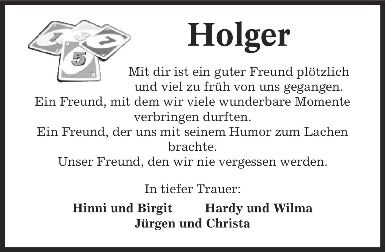 Holger Mit dir ist ein guter Freund plötzlich und viel zu früh von uns gegangen. Ein Freund, mit dem wir viele wunderbare Momente verbringen durften. Ein Freund, der uns mit seinem Humor zum Lachen brachte. Unser Freund, den wir nie vergessen werden. In tiefer Trauer: Hinni und Birgit Hardy und Wilma Jürgen und Christa