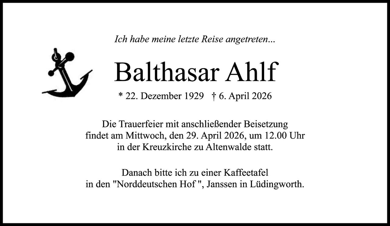 <p><i>Ich habe meine letzte Reise angetreten...</i></p><p><strong>Balthasar Ahlf</strong></p><p>* 22. Dezember 1929  † 6. April 2026</p><p>Die Trauerfeier mit anschließender Beisetzung findet am Mittwoch, den 29. April 2026, um 12.00 Uhr in der Kreuzkirche zu Altenwalde statt.</p><p>Danach bitte ich zu einer Kaffeetafel in den "Norddeutschen Hof", Janssen in Lüdingworth.</p>