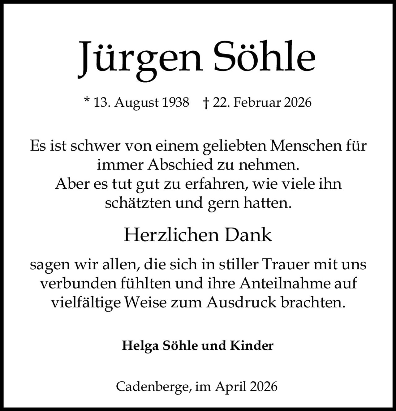 Jürgen Söhle
* 13. August 1938 † 22. Februar 2026

Es ist schwer von einem geliebten Menschen für
immer Abschied zu nehmen.
Aber es tut gut zu erfahren, wie viele ihn
schätzten und gern hatten.

Herzlichen Dank
sagen wir allen, die sich in stiller Trauer mit uns
verbunden fühlten und ihre Anteilnahme auf
vielfältige Weise zum Ausdruck brachten.
Helga Söhle und Kinder
Cadenberge, im April 2026