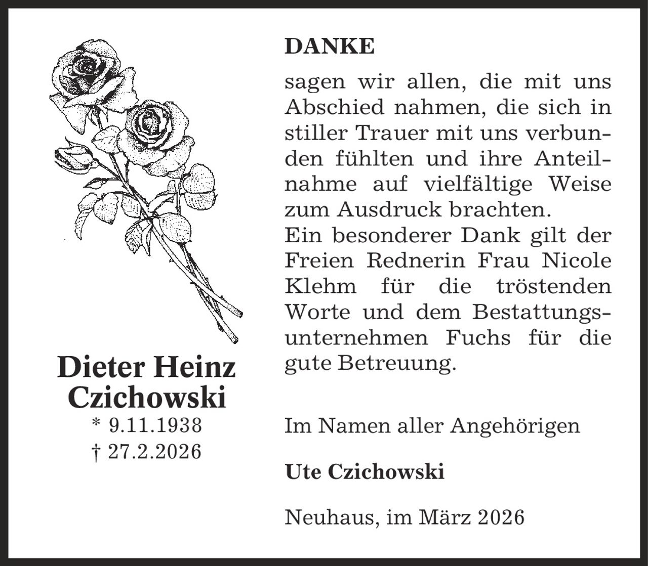 Danke sagen wir allen, die mit uns Abschied nahmen, die sich in stiller Trauer mit uns verbunden fühlten und ihre Anteil-nahme auf vielfältige Weise zum Ausdruck brachten. Ein besonderer Dank gilt der Freien Rednerin Frau Nicole Klehm für die tröstenden Worte und dem Bestattungsunternehmen Fuchs für die gute Betreuung. Im Namen aller Angehörigen Ute Czichowski Neuhaus, im März 2026 Dieter Heinz Czichowski * 9.11.1938 | 27.2.2026