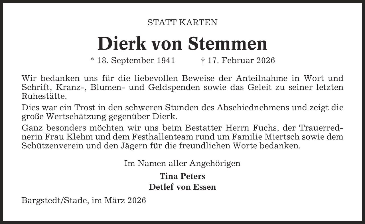 Statt Karten Dierk von Stemmen * 18. September 1941 | 17. Februar 2026 Wir bedanken uns für die liebevollen Beweise der Anteilnahme in Wort und Schrift, Kranz-, Blumen- und Geldspenden sowie das Geleit zu seiner letzten Ruhestätte. Dies war ein Trost in den schweren Stunden des Abschiednehmens und zeigt die große Wertschätzung gegenüber Dierk. Ganz besonders möchten wir uns beim Bestatter Herrn Fuchs, der Trauerred- nerin Frau Klehm und dem Festhallenteam rund um Familie Miertsch sowie dem Schützenverein und den Jägern für die freundlichen Worte bedanken. Im Namen aller Angehörigen Tina Peters Detlef von Essen Bargstedt/Stade, im März 2026