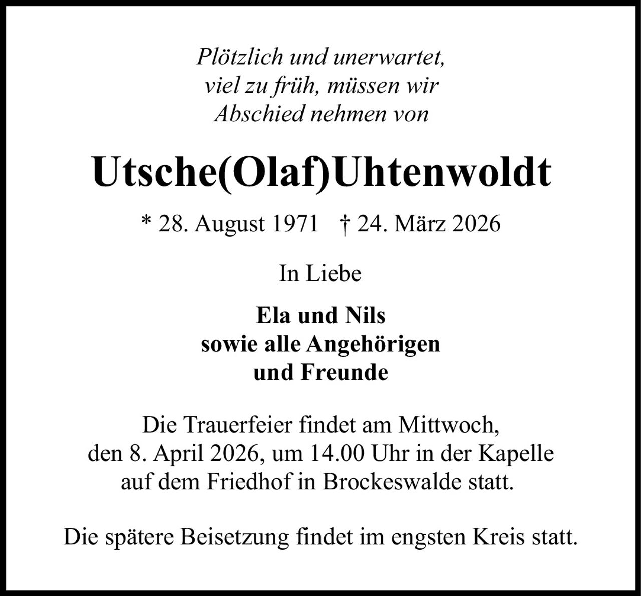 <p><i>Plötzlich und unerwartet, viel zu früh, müssen wir Abschied nehmen von</i></p>

<p><strong>Utsche(Olaf)Uhtenwoldt</strong></p>

<p>* 28. August 1971 † 24. März 2026</p>

<p>In Liebe</p>

<p><strong>Ela und Nils</strong><br>sowie alle Angehörigen<br>und Freunde</p>

<p>Die Trauerfeier findet am Mittwoch, den 8. April 2026, um 14.00 Uhr in der Kapelle auf dem Friedhof in Brockeswalde statt.</p>

<p>Die spätere Beisetzung findet im engsten Kreis statt.</p>