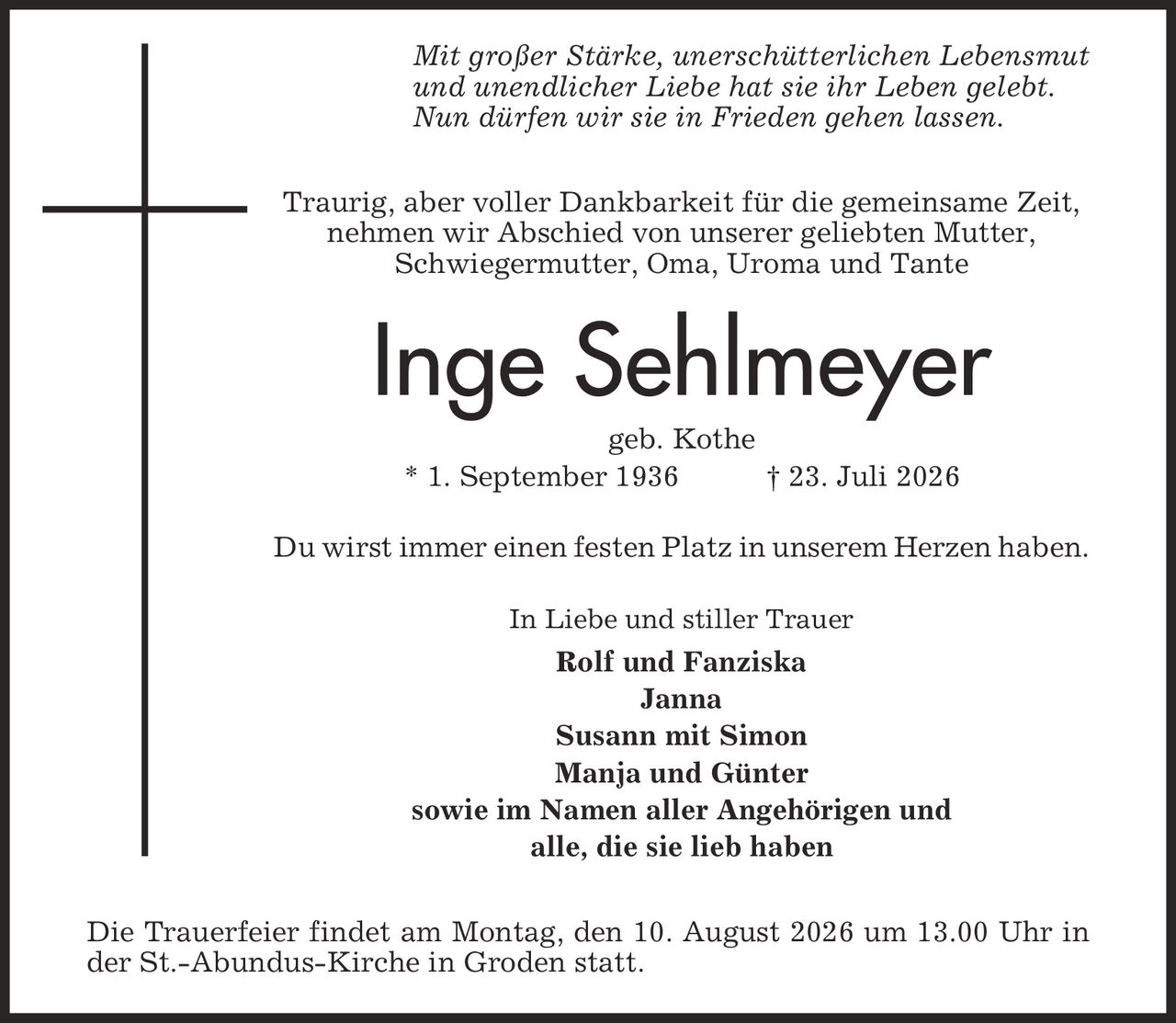 Mit großer Stärke, unerschütterlichen Lebensmut und unendlicher Liebe hat sie ihr Leben gelebt. Nun dürfen wir sie in Frieden gehen lassen. Traurig, aber voller Dankbarkeit für die gemeinsame Zeit, nehmen wir Abschied von unserer geliebten Mutter, Schwiegermutter, Oma, Uroma und Tante Inge Sehlmeyer geb. Kothe * 1. September 1936 | 23. Juli 2026 Du wirst immer einen festen Platz in unserem Herzen haben. In Liebe und stiller Trauer Rolf und Fanziska Janna Susann mit Simon Manja und Günter sowie im Namen aller Angehörigen und alle, die sie lieb haben Die Trauerfeier findet am Montag, den 10. August 2026 um 13.00 Uhr in der St.-Abundus-Kirche in Groden statt.