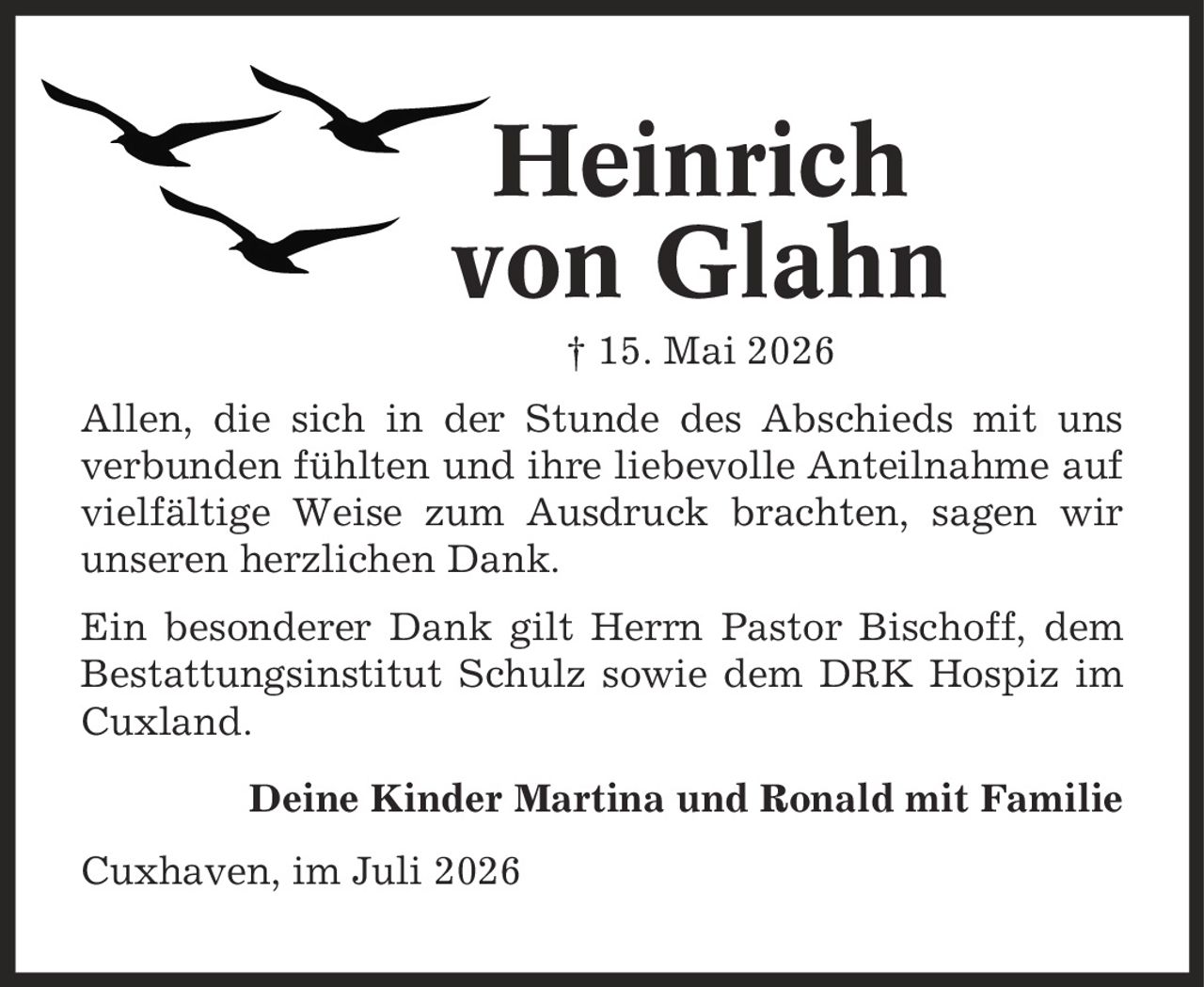 Heinrich von Glahn | 15. Mai 2026 Allen, die sich in der Stunde des Abschieds mit uns verbunden fühlten und ihre liebevolle Anteilnahme auf vielfältige Weise zum Ausdruck brachten, sagen wir unseren herzlichen Dank. Ein besonderer Dank gilt Herrn Pastor Bischoff, dem Bestattungsinstitut Schulz sowie dem DRK Hospiz im Cuxland. Deine Kinder Martina und Ronald mit Familie Cuxhaven, im Juli 2026