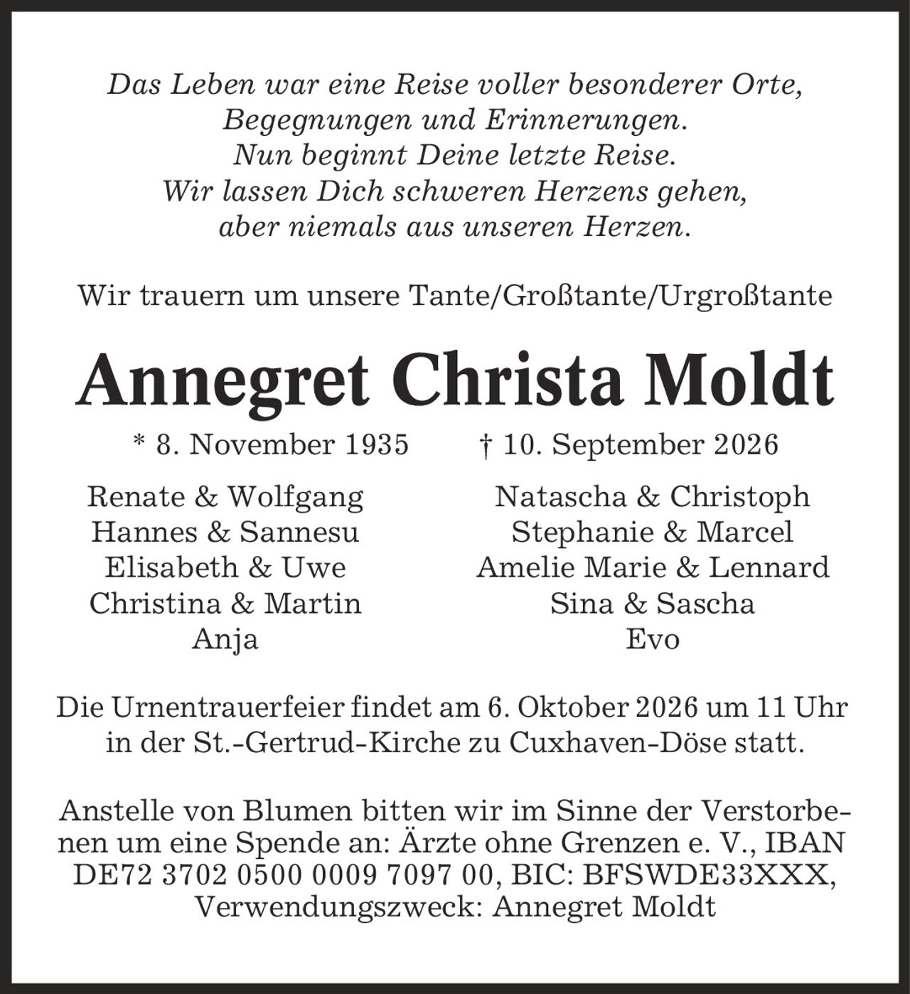 Das Leben war eine Reise voller besonderer Orte, Begegnungen und Erinnerungen. Nun beginnt Deine letzte Reise. Wir lassen Dich schweren Herzens gehen, aber niemals aus unseren Herzen. Wir trauern um unsere Tante/Großtante/Urgroßtante Annegret Christa Moldt * 8. November 1935 | 10. September 2026 Renate & Wolfgang Natascha & Christoph Hannes & Sannesu Stephanie & Marcel Elisabeth & Uwe Amelie Marie & Lennard Christina & Martin Sina & Sascha Anja Evo Die Urnentrauerfeier findet am 6. Oktober 2026 um 11 Uhr in der St.-Gertrud-Kirche zu Cuxhaven-Döse statt. Anstelle von Blumen bitten wir im Sinne der Verstorbenen um eine Spende an: Ärzte ohne Grenzen e. V., IBAN DE72 3702 0500 0009 7097 00, BIC: BFSWDE33XXX, Verwendungszweck: Annegret Moldt