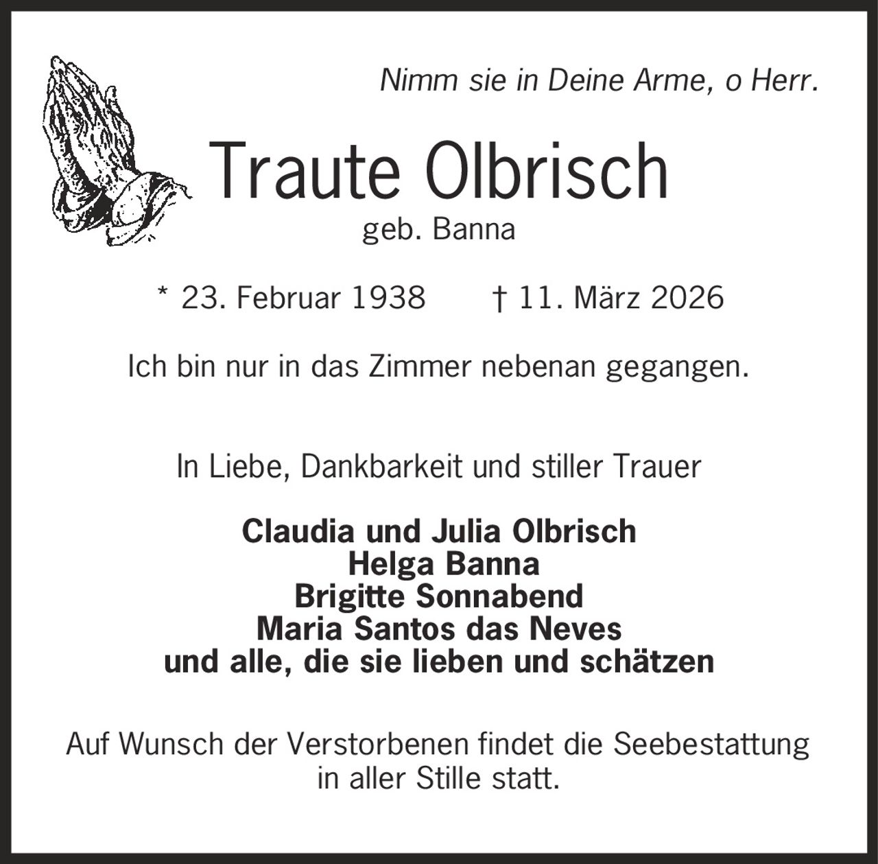Nimm sie in Deine Arme, o Herr. Traute Olbrisch geb. Banna * 23. Februar 1938 | 11. März 2026 Ich bin nur in das Zimmer nebenan gegangen. In Liebe, Dankbarkeit und stiller Trauer Claudia und Julia Olbrisch Helga Banna Brigitte Sonnabend Maria Santos das Neves und alle, die sie lieben und schätzen Auf Wunsch der Verstorbenen findet die Seebestattung in aller Stille statt.
