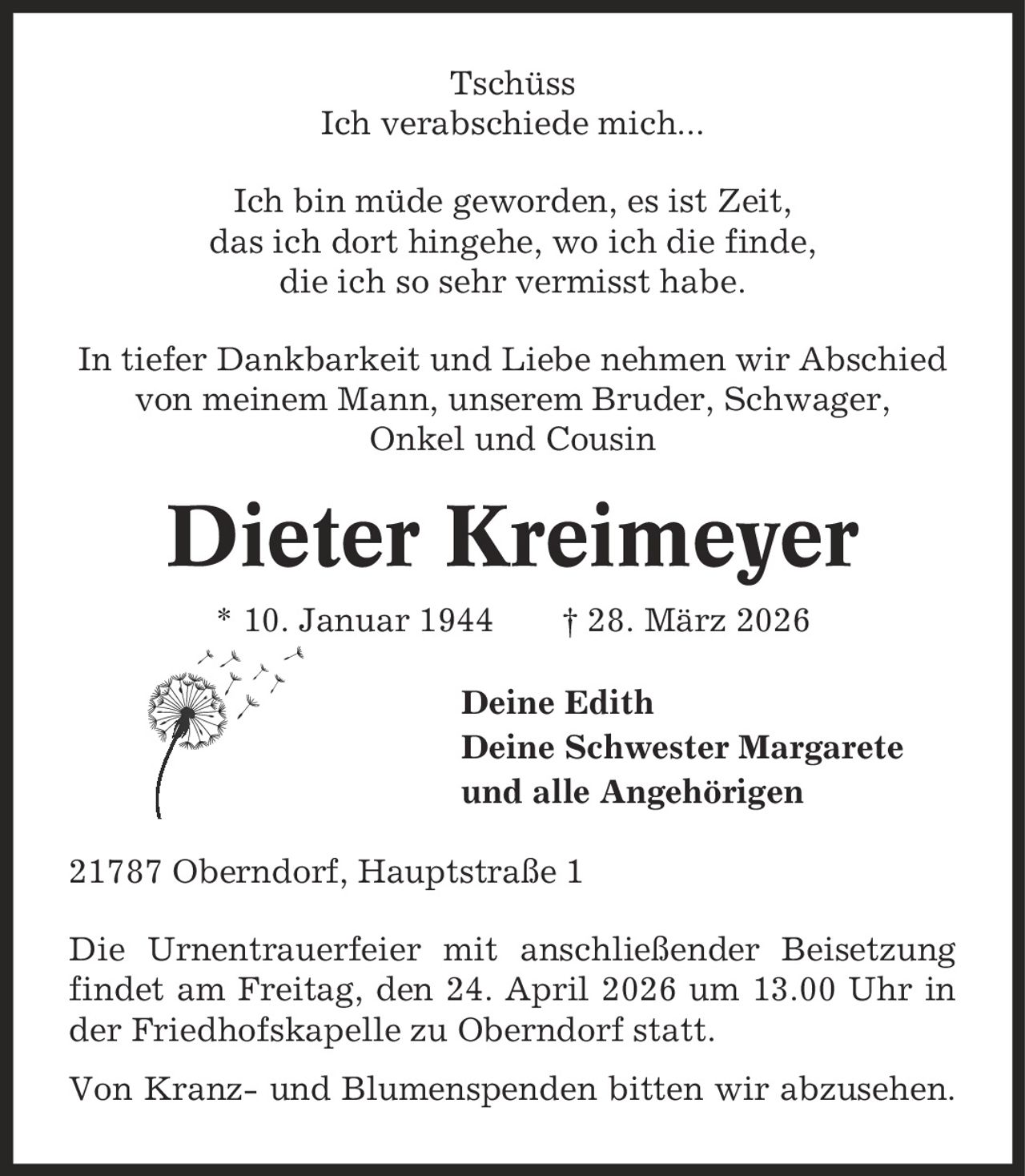 Tschüss Ich verabschiede mich... Ich bin müde geworden, es ist Zeit, das ich dort hingehe, wo ich die finde, die ich so sehr vermisst habe. In tiefer Dankbarkeit und Liebe nehmen wir Abschied von meinem Mann, unserem Bruder, Schwager, Onkel und Cousin Dieter Kreimeyer * 10. Januar 1944 | 28. März 2026 Deine Edith Deine Schwester Margarete und alle Angehörigen 21787 Oberndorf, Hauptstraße 1 Die Urnentrauerfeier mit anschließender Beisetzung findet am Freitag, den 24. April 2026 um 13.00 Uhr in der Friedhofskapelle zu Oberndorf statt. Von Kranz- und Blumenspenden bitten wir abzusehen.