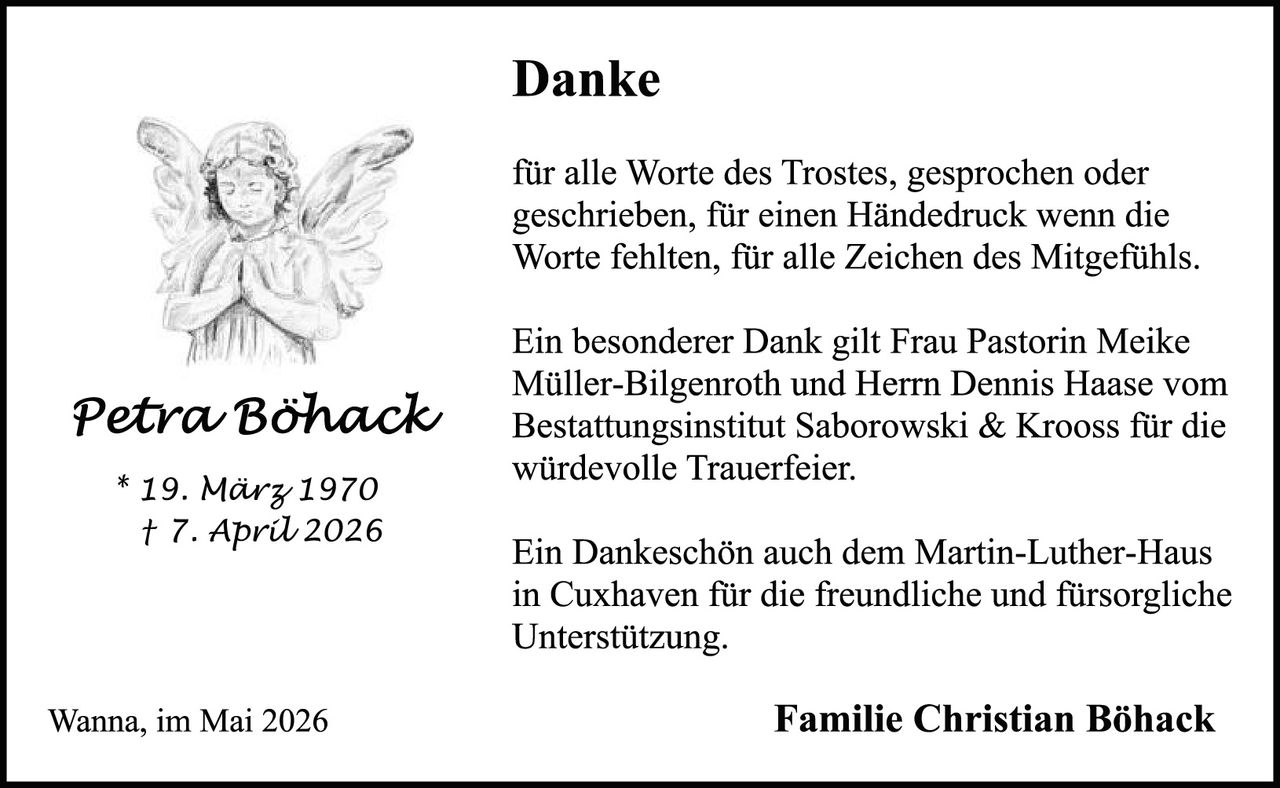 <p><strong>Danke</strong></p>

<p>für alle Worte des Trostes, gesprochen oder geschrieben, für einen Händedruck wenn die Worte fehlten, für alle Zeichen des Mitgefühls.</p>

<p>Ein besonderer Dank gilt Frau Pastorin Meike Müller-Bilgenroth und Herrn Dennis Haase vom Bestattungsinstitut Saborowski & Krooss für die würdevolle Trauerfeier.</p>

<p>Ein Dankeschön auch dem Martin-Luther-Haus in Cuxhaven für die freundliche und fürsorgliche Unterstützung.</p>

<p><i>Wanna, im Mai 2026</i></p>

<p><strong>Familie Christian Böhack</strong></p>